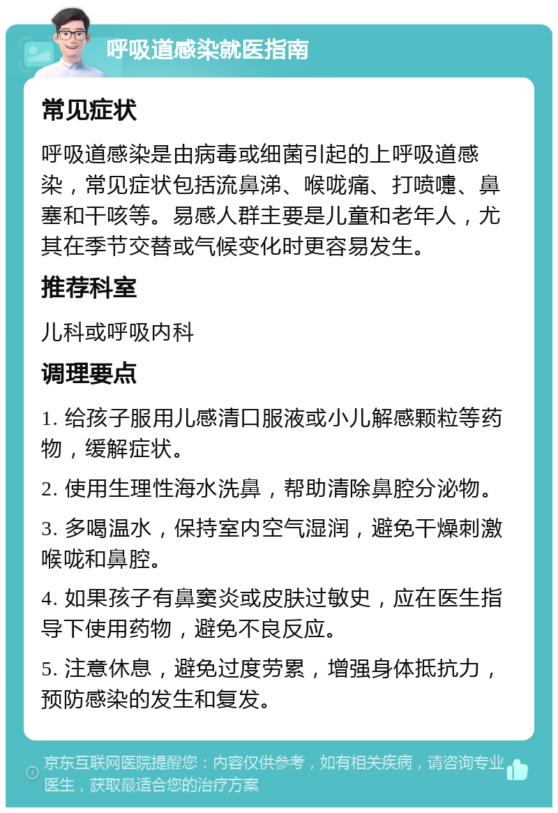 呼吸道感染就医指南 常见症状 呼吸道感染是由病毒或细菌引起的上呼吸道感染，常见症状包括流鼻涕、喉咙痛、打喷嚏、鼻塞和干咳等。易感人群主要是儿童和老年人，尤其在季节交替或气候变化时更容易发生。 推荐科室 儿科或呼吸内科 调理要点 1. 给孩子服用儿感清口服液或小儿解感颗粒等药物，缓解症状。 2. 使用生理性海水洗鼻，帮助清除鼻腔分泌物。 3. 多喝温水，保持室内空气湿润，避免干燥刺激喉咙和鼻腔。 4. 如果孩子有鼻窦炎或皮肤过敏史，应在医生指导下使用药物，避免不良反应。 5. 注意休息，避免过度劳累，增强身体抵抗力，预防感染的发生和复发。