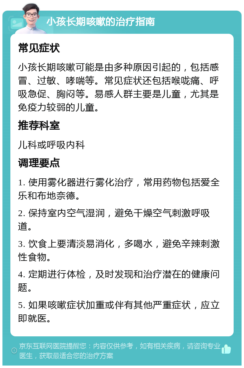 小孩长期咳嗽的治疗指南 常见症状 小孩长期咳嗽可能是由多种原因引起的，包括感冒、过敏、哮喘等。常见症状还包括喉咙痛、呼吸急促、胸闷等。易感人群主要是儿童，尤其是免疫力较弱的儿童。 推荐科室 儿科或呼吸内科 调理要点 1. 使用雾化器进行雾化治疗，常用药物包括爱全乐和布地奈德。 2. 保持室内空气湿润，避免干燥空气刺激呼吸道。 3. 饮食上要清淡易消化，多喝水，避免辛辣刺激性食物。 4. 定期进行体检，及时发现和治疗潜在的健康问题。 5. 如果咳嗽症状加重或伴有其他严重症状，应立即就医。