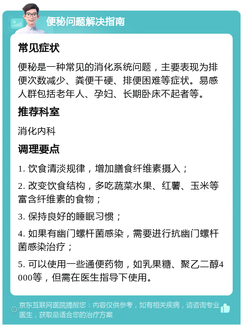 便秘问题解决指南 常见症状 便秘是一种常见的消化系统问题，主要表现为排便次数减少、粪便干硬、排便困难等症状。易感人群包括老年人、孕妇、长期卧床不起者等。 推荐科室 消化内科 调理要点 1. 饮食清淡规律，增加膳食纤维素摄入； 2. 改变饮食结构，多吃蔬菜水果、红薯、玉米等富含纤维素的食物； 3. 保持良好的睡眠习惯； 4. 如果有幽门螺杆菌感染，需要进行抗幽门螺杆菌感染治疗； 5. 可以使用一些通便药物，如乳果糖、聚乙二醇4000等，但需在医生指导下使用。