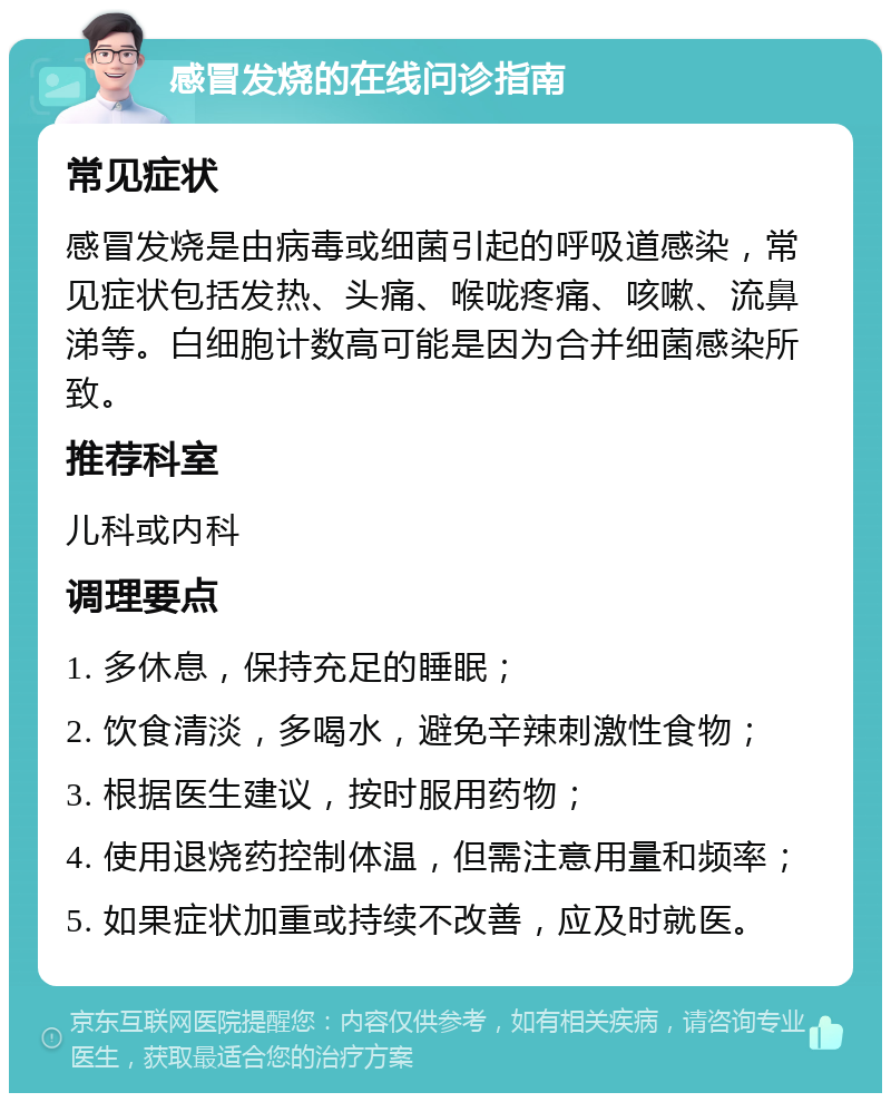 感冒发烧的在线问诊指南 常见症状 感冒发烧是由病毒或细菌引起的呼吸道感染，常见症状包括发热、头痛、喉咙疼痛、咳嗽、流鼻涕等。白细胞计数高可能是因为合并细菌感染所致。 推荐科室 儿科或内科 调理要点 1. 多休息，保持充足的睡眠； 2. 饮食清淡，多喝水，避免辛辣刺激性食物； 3. 根据医生建议，按时服用药物； 4. 使用退烧药控制体温，但需注意用量和频率； 5. 如果症状加重或持续不改善，应及时就医。