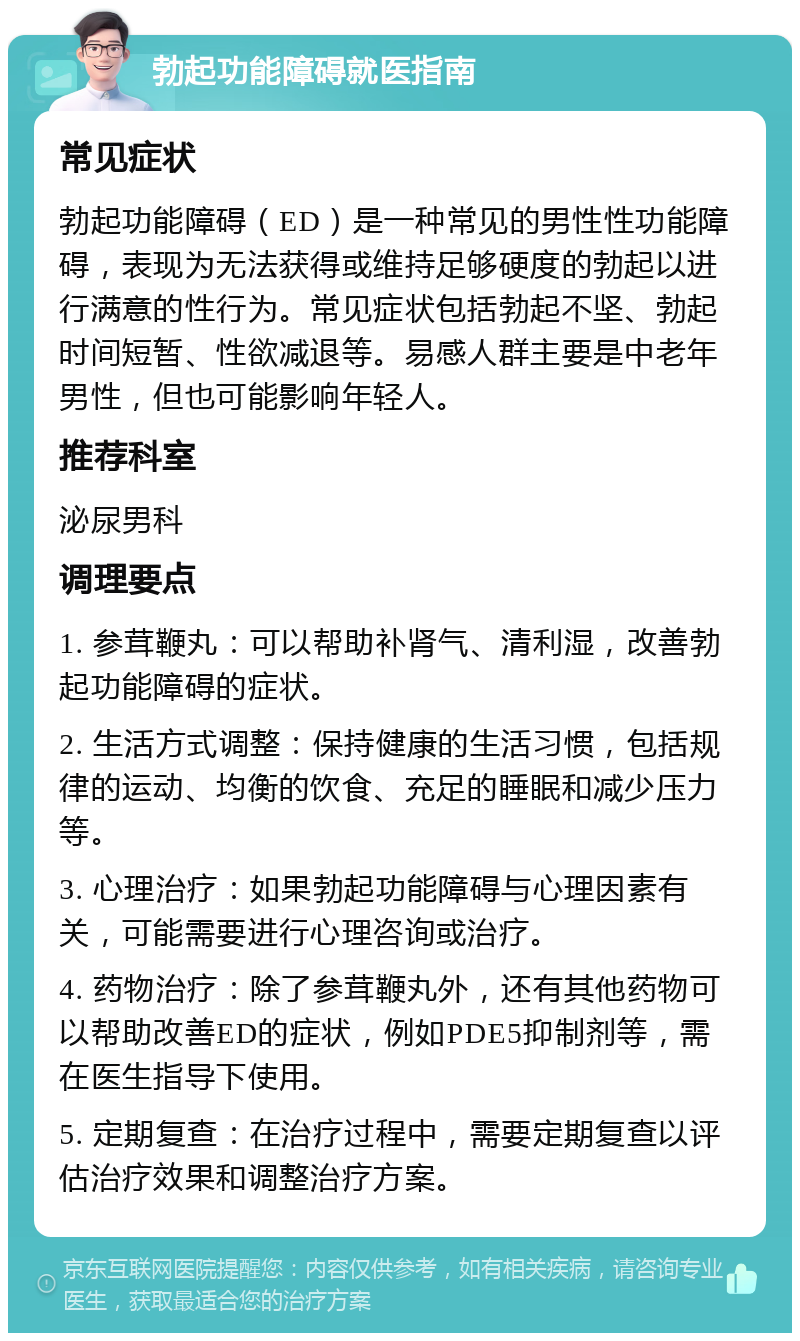 勃起功能障碍就医指南 常见症状 勃起功能障碍（ED）是一种常见的男性性功能障碍，表现为无法获得或维持足够硬度的勃起以进行满意的性行为。常见症状包括勃起不坚、勃起时间短暂、性欲减退等。易感人群主要是中老年男性，但也可能影响年轻人。 推荐科室 泌尿男科 调理要点 1. 参茸鞭丸：可以帮助补肾气、清利湿，改善勃起功能障碍的症状。 2. 生活方式调整：保持健康的生活习惯，包括规律的运动、均衡的饮食、充足的睡眠和减少压力等。 3. 心理治疗：如果勃起功能障碍与心理因素有关，可能需要进行心理咨询或治疗。 4. 药物治疗：除了参茸鞭丸外，还有其他药物可以帮助改善ED的症状，例如PDE5抑制剂等，需在医生指导下使用。 5. 定期复查：在治疗过程中，需要定期复查以评估治疗效果和调整治疗方案。