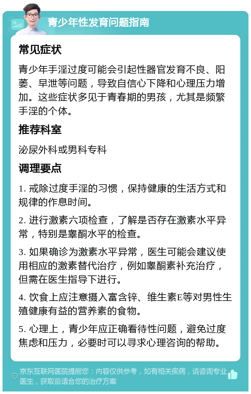 青少年性发育问题指南 常见症状 青少年手淫过度可能会引起性器官发育不良、阳萎、早泄等问题，导致自信心下降和心理压力增加。这些症状多见于青春期的男孩，尤其是频繁手淫的个体。 推荐科室 泌尿外科或男科专科 调理要点 1. 戒除过度手淫的习惯，保持健康的生活方式和规律的作息时间。 2. 进行激素六项检查，了解是否存在激素水平异常，特别是睾酮水平的检查。 3. 如果确诊为激素水平异常，医生可能会建议使用相应的激素替代治疗，例如睾酮素补充治疗，但需在医生指导下进行。 4. 饮食上应注意摄入富含锌、维生素E等对男性生殖健康有益的营养素的食物。 5. 心理上，青少年应正确看待性问题，避免过度焦虑和压力，必要时可以寻求心理咨询的帮助。