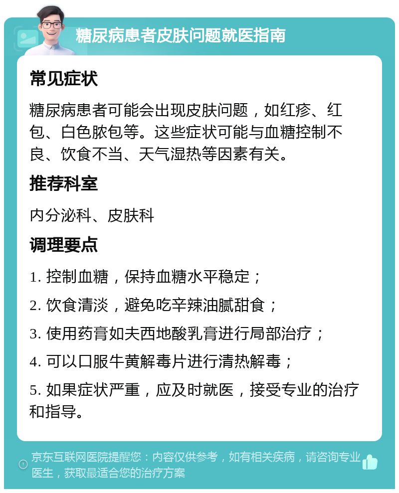 糖尿病患者皮肤问题就医指南 常见症状 糖尿病患者可能会出现皮肤问题，如红疹、红包、白色脓包等。这些症状可能与血糖控制不良、饮食不当、天气湿热等因素有关。 推荐科室 内分泌科、皮肤科 调理要点 1. 控制血糖，保持血糖水平稳定； 2. 饮食清淡，避免吃辛辣油腻甜食； 3. 使用药膏如夫西地酸乳膏进行局部治疗； 4. 可以口服牛黄解毒片进行清热解毒； 5. 如果症状严重，应及时就医，接受专业的治疗和指导。