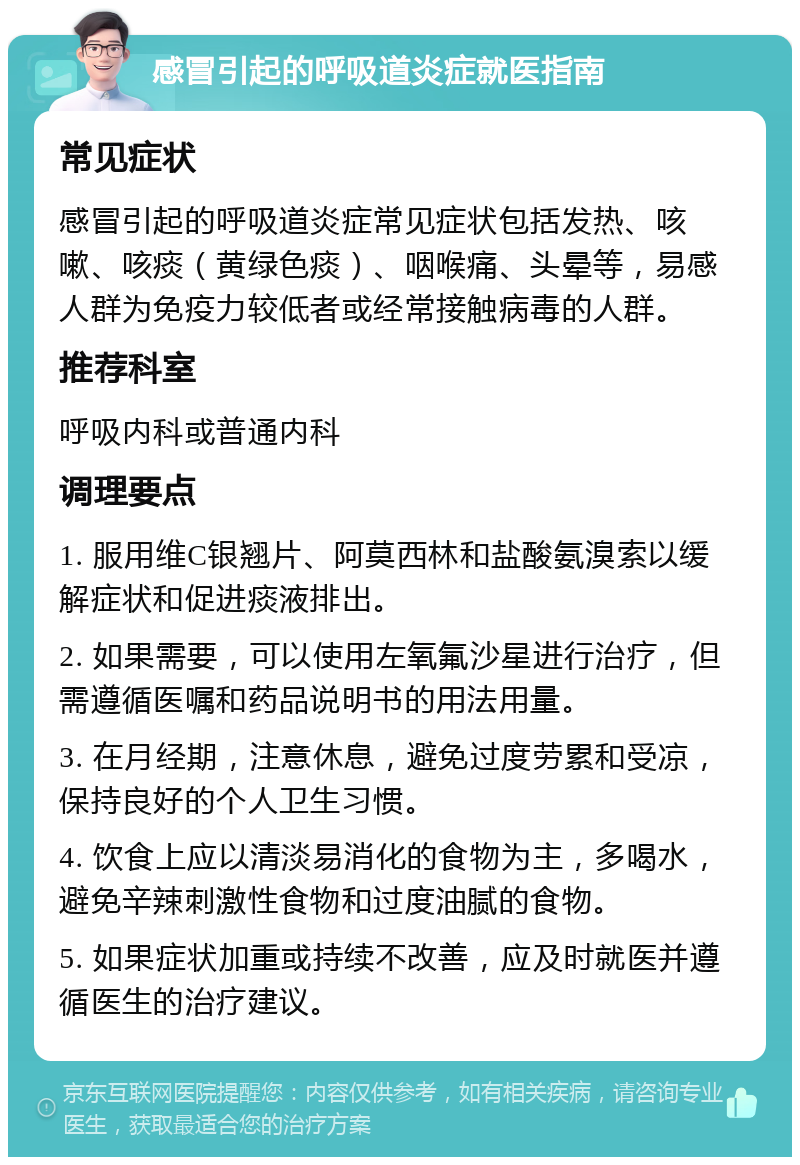 感冒引起的呼吸道炎症就医指南 常见症状 感冒引起的呼吸道炎症常见症状包括发热、咳嗽、咳痰（黄绿色痰）、咽喉痛、头晕等，易感人群为免疫力较低者或经常接触病毒的人群。 推荐科室 呼吸内科或普通内科 调理要点 1. 服用维C银翘片、阿莫西林和盐酸氨溴索以缓解症状和促进痰液排出。 2. 如果需要，可以使用左氧氟沙星进行治疗，但需遵循医嘱和药品说明书的用法用量。 3. 在月经期，注意休息，避免过度劳累和受凉，保持良好的个人卫生习惯。 4. 饮食上应以清淡易消化的食物为主，多喝水，避免辛辣刺激性食物和过度油腻的食物。 5. 如果症状加重或持续不改善，应及时就医并遵循医生的治疗建议。