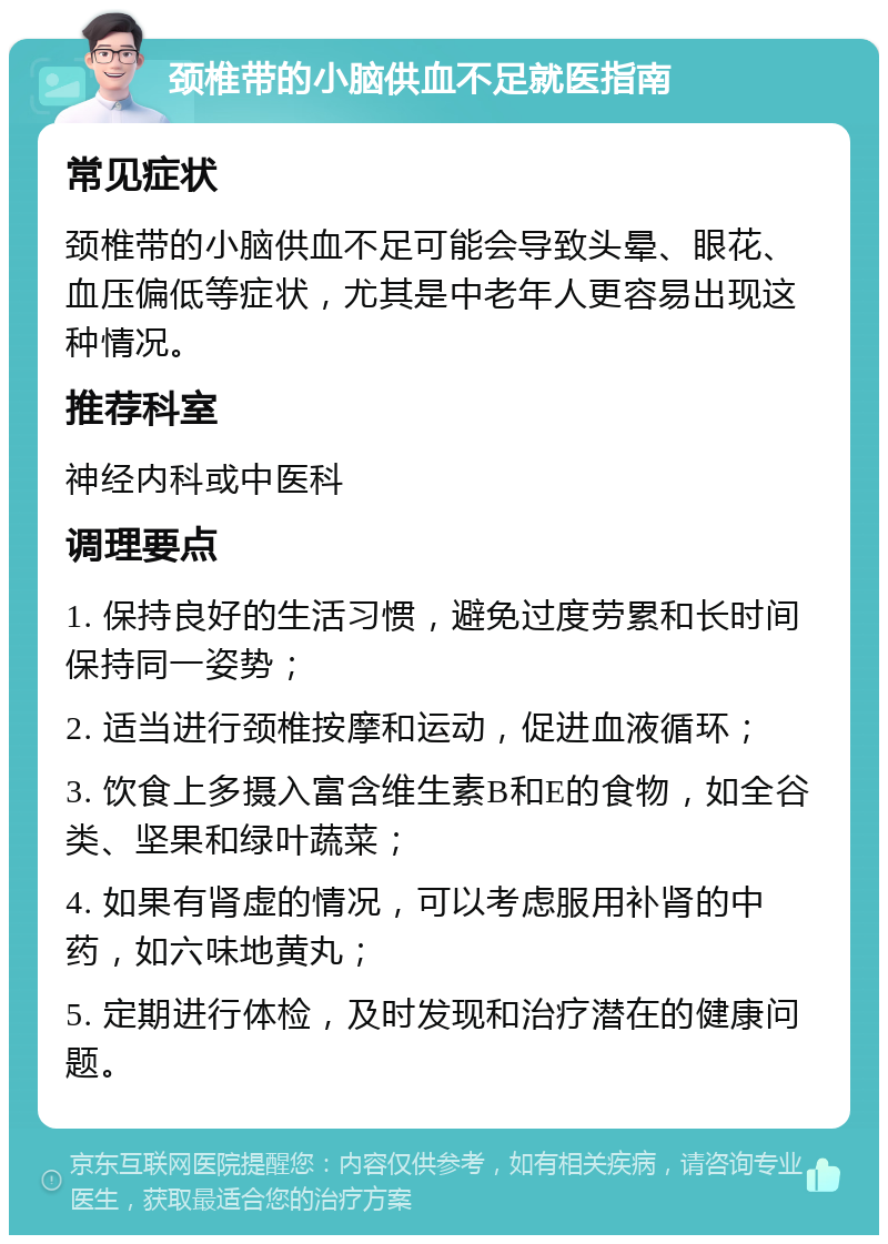 颈椎带的小脑供血不足就医指南 常见症状 颈椎带的小脑供血不足可能会导致头晕、眼花、血压偏低等症状，尤其是中老年人更容易出现这种情况。 推荐科室 神经内科或中医科 调理要点 1. 保持良好的生活习惯，避免过度劳累和长时间保持同一姿势； 2. 适当进行颈椎按摩和运动，促进血液循环； 3. 饮食上多摄入富含维生素B和E的食物，如全谷类、坚果和绿叶蔬菜； 4. 如果有肾虚的情况，可以考虑服用补肾的中药，如六味地黄丸； 5. 定期进行体检，及时发现和治疗潜在的健康问题。