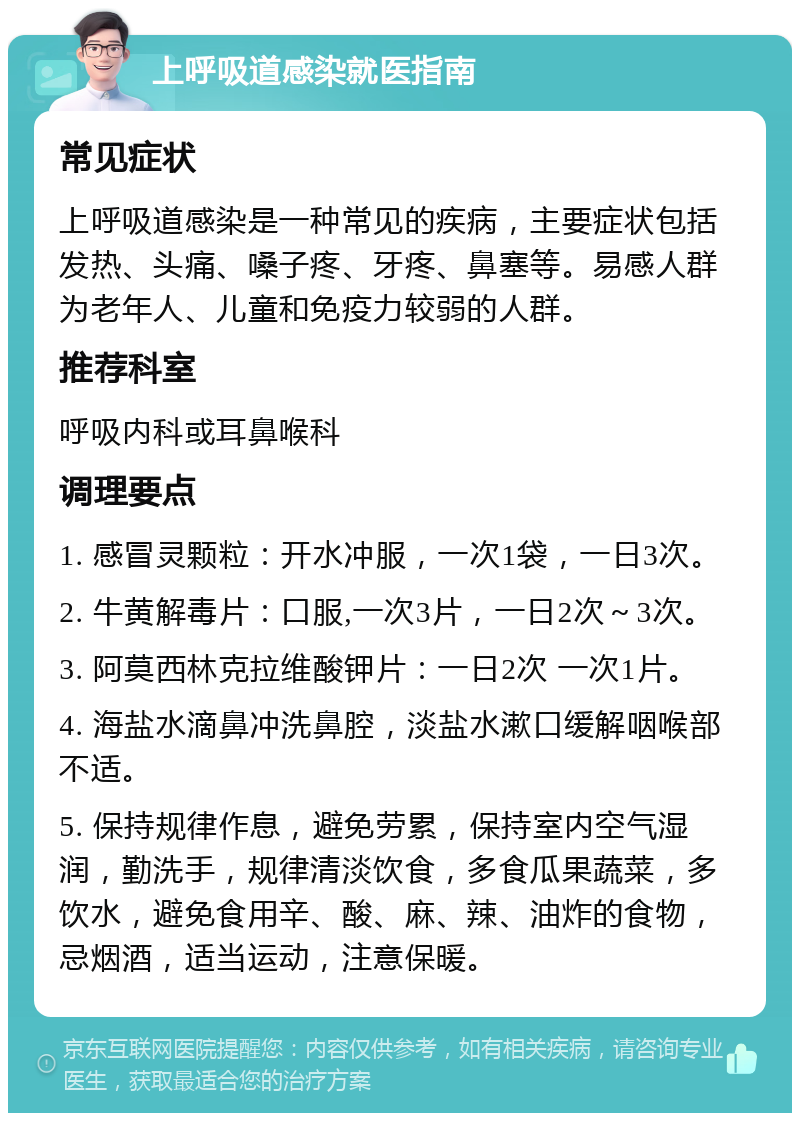 上呼吸道感染就医指南 常见症状 上呼吸道感染是一种常见的疾病，主要症状包括发热、头痛、嗓子疼、牙疼、鼻塞等。易感人群为老年人、儿童和免疫力较弱的人群。 推荐科室 呼吸内科或耳鼻喉科 调理要点 1. 感冒灵颗粒：开水冲服，一次1袋，一日3次。 2. 牛黄解毒片：口服,一次3片，一日2次～3次。 3. 阿莫西林克拉维酸钾片：一日2次 一次1片。 4. 海盐水滴鼻冲洗鼻腔，淡盐水漱口缓解咽喉部不适。 5. 保持规律作息，避免劳累，保持室内空气湿润，勤洗手，规律清淡饮食，多食瓜果蔬菜，多饮水，避免食用辛、酸、麻、辣、油炸的食物，忌烟酒，适当运动，注意保暖。