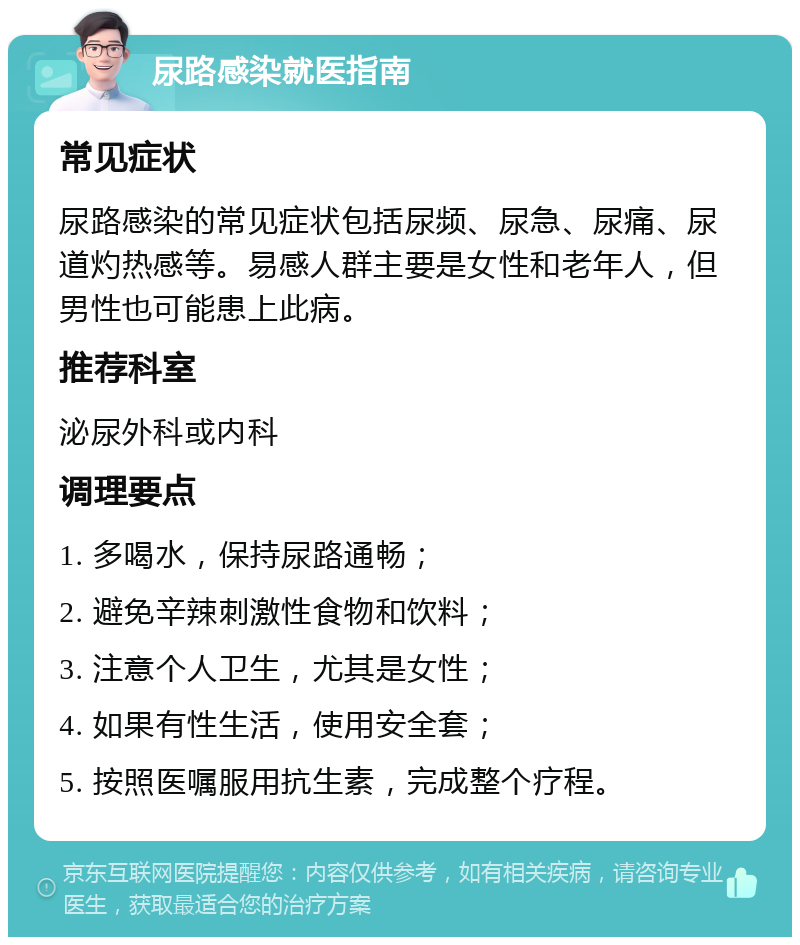 尿路感染就医指南 常见症状 尿路感染的常见症状包括尿频、尿急、尿痛、尿道灼热感等。易感人群主要是女性和老年人，但男性也可能患上此病。 推荐科室 泌尿外科或内科 调理要点 1. 多喝水，保持尿路通畅； 2. 避免辛辣刺激性食物和饮料； 3. 注意个人卫生，尤其是女性； 4. 如果有性生活，使用安全套； 5. 按照医嘱服用抗生素，完成整个疗程。