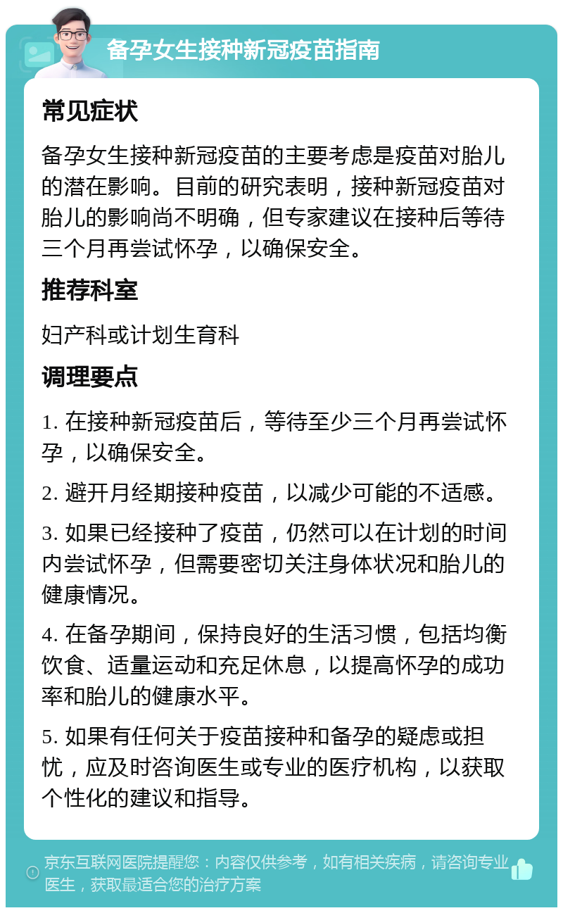 备孕女生接种新冠疫苗指南 常见症状 备孕女生接种新冠疫苗的主要考虑是疫苗对胎儿的潜在影响。目前的研究表明，接种新冠疫苗对胎儿的影响尚不明确，但专家建议在接种后等待三个月再尝试怀孕，以确保安全。 推荐科室 妇产科或计划生育科 调理要点 1. 在接种新冠疫苗后，等待至少三个月再尝试怀孕，以确保安全。 2. 避开月经期接种疫苗，以减少可能的不适感。 3. 如果已经接种了疫苗，仍然可以在计划的时间内尝试怀孕，但需要密切关注身体状况和胎儿的健康情况。 4. 在备孕期间，保持良好的生活习惯，包括均衡饮食、适量运动和充足休息，以提高怀孕的成功率和胎儿的健康水平。 5. 如果有任何关于疫苗接种和备孕的疑虑或担忧，应及时咨询医生或专业的医疗机构，以获取个性化的建议和指导。