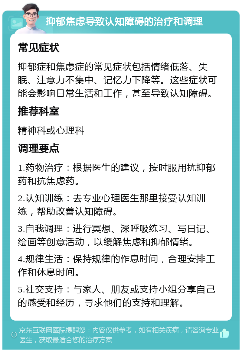 抑郁焦虑导致认知障碍的治疗和调理 常见症状 抑郁症和焦虑症的常见症状包括情绪低落、失眠、注意力不集中、记忆力下降等。这些症状可能会影响日常生活和工作，甚至导致认知障碍。 推荐科室 精神科或心理科 调理要点 1.药物治疗：根据医生的建议，按时服用抗抑郁药和抗焦虑药。 2.认知训练：去专业心理医生那里接受认知训练，帮助改善认知障碍。 3.自我调理：进行冥想、深呼吸练习、写日记、绘画等创意活动，以缓解焦虑和抑郁情绪。 4.规律生活：保持规律的作息时间，合理安排工作和休息时间。 5.社交支持：与家人、朋友或支持小组分享自己的感受和经历，寻求他们的支持和理解。