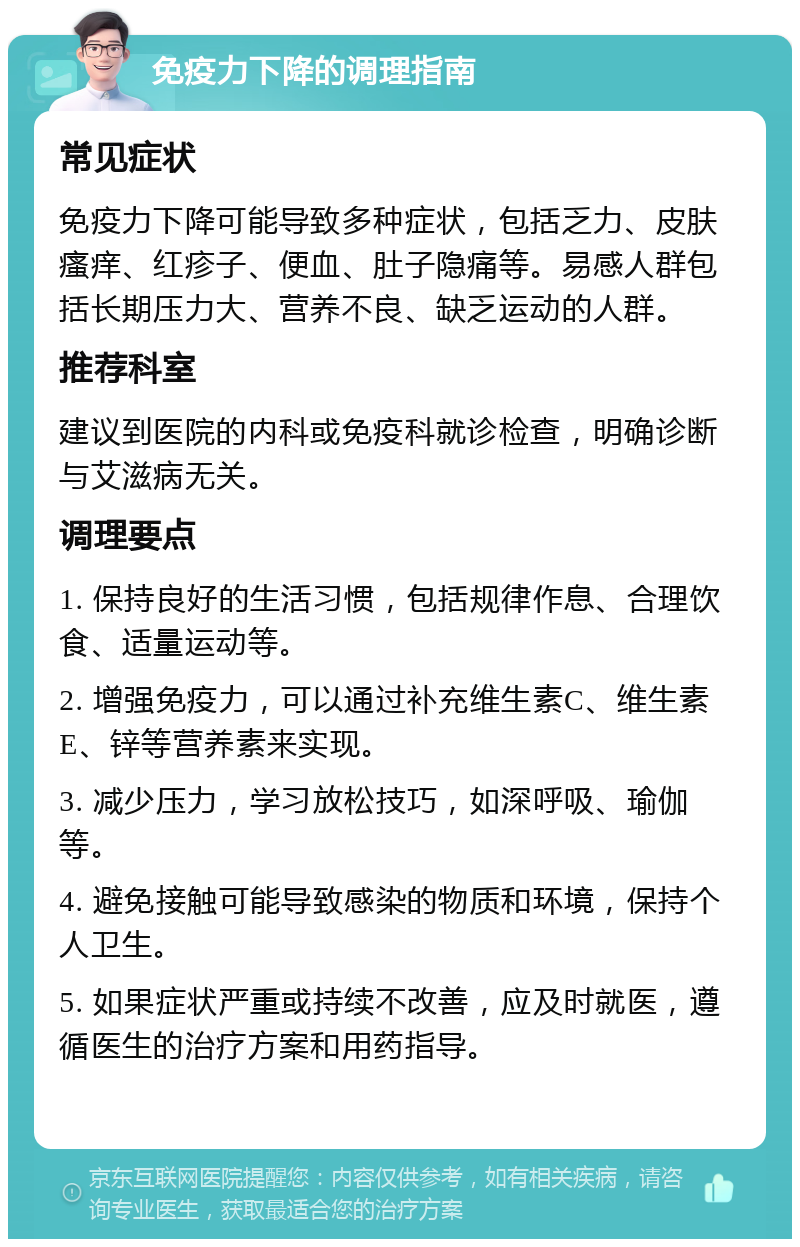 免疫力下降的调理指南 常见症状 免疫力下降可能导致多种症状，包括乏力、皮肤瘙痒、红疹子、便血、肚子隐痛等。易感人群包括长期压力大、营养不良、缺乏运动的人群。 推荐科室 建议到医院的内科或免疫科就诊检查，明确诊断与艾滋病无关。 调理要点 1. 保持良好的生活习惯，包括规律作息、合理饮食、适量运动等。 2. 增强免疫力，可以通过补充维生素C、维生素E、锌等营养素来实现。 3. 减少压力，学习放松技巧，如深呼吸、瑜伽等。 4. 避免接触可能导致感染的物质和环境，保持个人卫生。 5. 如果症状严重或持续不改善，应及时就医，遵循医生的治疗方案和用药指导。