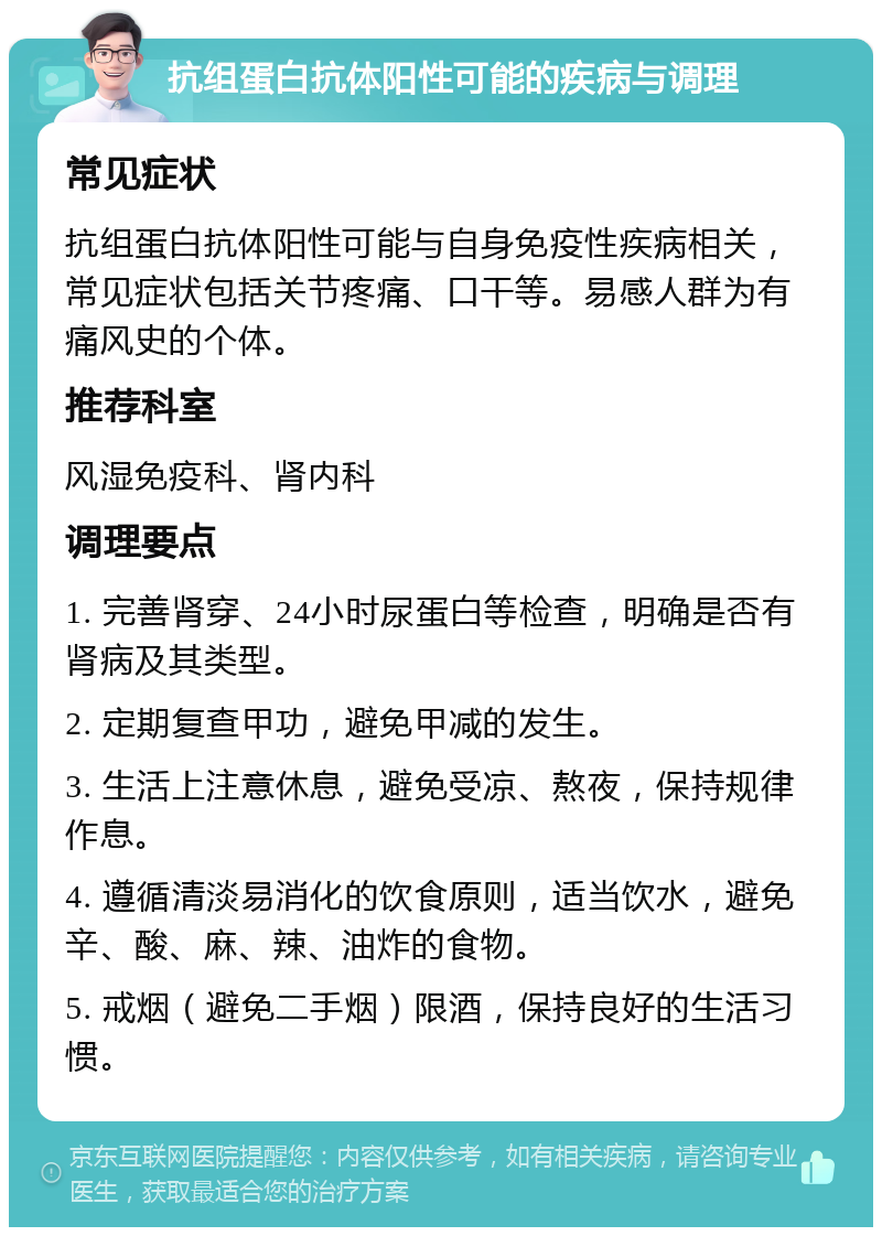 抗组蛋白抗体阳性可能的疾病与调理 常见症状 抗组蛋白抗体阳性可能与自身免疫性疾病相关，常见症状包括关节疼痛、口干等。易感人群为有痛风史的个体。 推荐科室 风湿免疫科、肾内科 调理要点 1. 完善肾穿、24小时尿蛋白等检查，明确是否有肾病及其类型。 2. 定期复查甲功，避免甲减的发生。 3. 生活上注意休息，避免受凉、熬夜，保持规律作息。 4. 遵循清淡易消化的饮食原则，适当饮水，避免辛、酸、麻、辣、油炸的食物。 5. 戒烟（避免二手烟）限酒，保持良好的生活习惯。