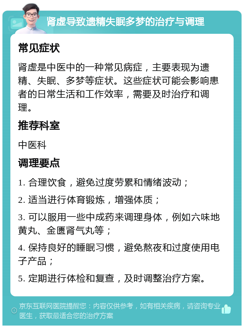 肾虚导致遗精失眠多梦的治疗与调理 常见症状 肾虚是中医中的一种常见病症，主要表现为遗精、失眠、多梦等症状。这些症状可能会影响患者的日常生活和工作效率，需要及时治疗和调理。 推荐科室 中医科 调理要点 1. 合理饮食，避免过度劳累和情绪波动； 2. 适当进行体育锻炼，增强体质； 3. 可以服用一些中成药来调理身体，例如六味地黄丸、金匮肾气丸等； 4. 保持良好的睡眠习惯，避免熬夜和过度使用电子产品； 5. 定期进行体检和复查，及时调整治疗方案。