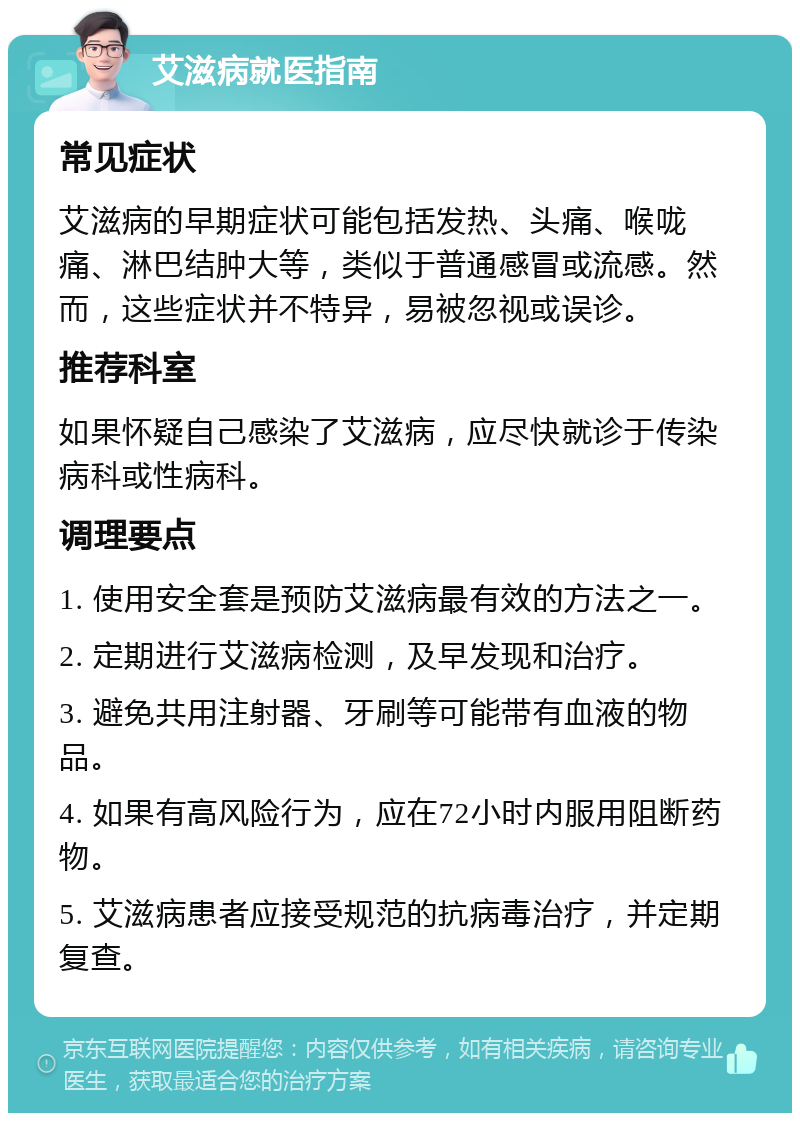 艾滋病就医指南 常见症状 艾滋病的早期症状可能包括发热、头痛、喉咙痛、淋巴结肿大等，类似于普通感冒或流感。然而，这些症状并不特异，易被忽视或误诊。 推荐科室 如果怀疑自己感染了艾滋病，应尽快就诊于传染病科或性病科。 调理要点 1. 使用安全套是预防艾滋病最有效的方法之一。 2. 定期进行艾滋病检测，及早发现和治疗。 3. 避免共用注射器、牙刷等可能带有血液的物品。 4. 如果有高风险行为，应在72小时内服用阻断药物。 5. 艾滋病患者应接受规范的抗病毒治疗，并定期复查。