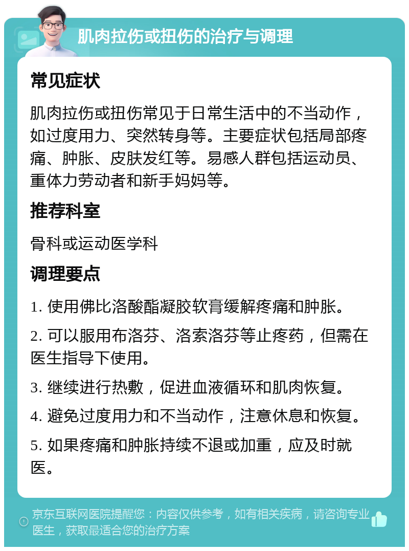 肌肉拉伤或扭伤的治疗与调理 常见症状 肌肉拉伤或扭伤常见于日常生活中的不当动作，如过度用力、突然转身等。主要症状包括局部疼痛、肿胀、皮肤发红等。易感人群包括运动员、重体力劳动者和新手妈妈等。 推荐科室 骨科或运动医学科 调理要点 1. 使用佛比洛酸酯凝胶软膏缓解疼痛和肿胀。 2. 可以服用布洛芬、洛索洛芬等止疼药，但需在医生指导下使用。 3. 继续进行热敷，促进血液循环和肌肉恢复。 4. 避免过度用力和不当动作，注意休息和恢复。 5. 如果疼痛和肿胀持续不退或加重，应及时就医。