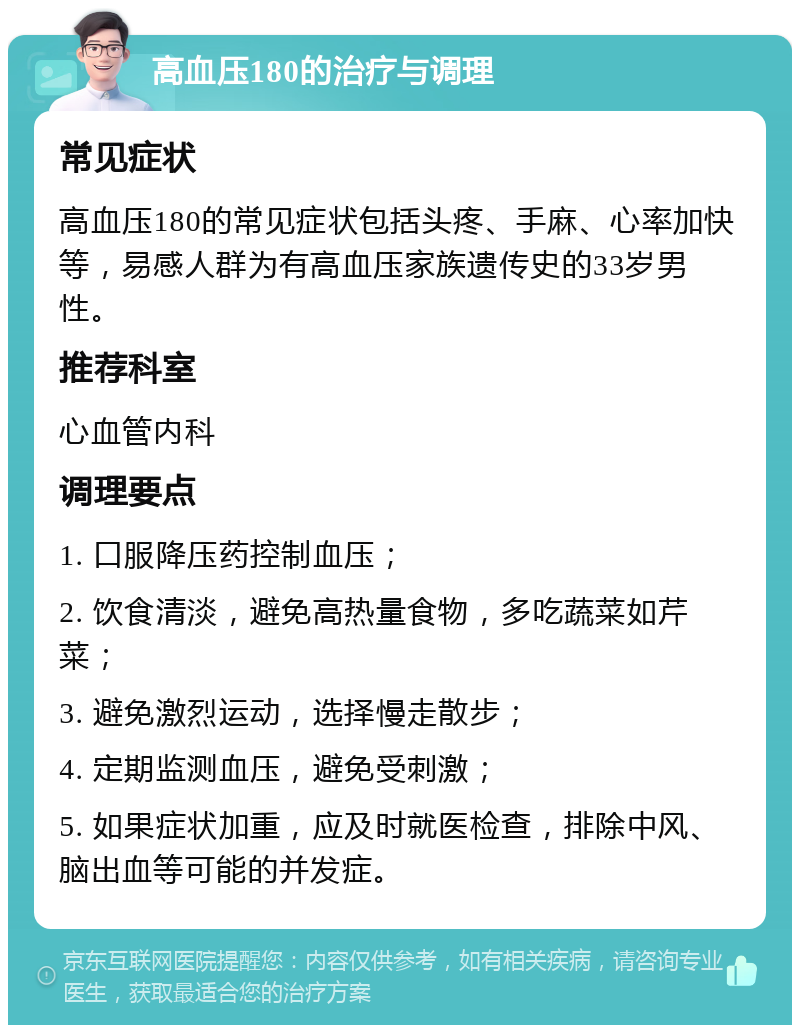 高血压180的治疗与调理 常见症状 高血压180的常见症状包括头疼、手麻、心率加快等，易感人群为有高血压家族遗传史的33岁男性。 推荐科室 心血管内科 调理要点 1. 口服降压药控制血压； 2. 饮食清淡，避免高热量食物，多吃蔬菜如芹菜； 3. 避免激烈运动，选择慢走散步； 4. 定期监测血压，避免受刺激； 5. 如果症状加重，应及时就医检查，排除中风、脑出血等可能的并发症。