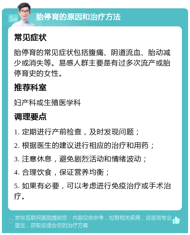 胎停育的原因和治疗方法 常见症状 胎停育的常见症状包括腹痛、阴道流血、胎动减少或消失等。易感人群主要是有过多次流产或胎停育史的女性。 推荐科室 妇产科或生殖医学科 调理要点 1. 定期进行产前检查，及时发现问题； 2. 根据医生的建议进行相应的治疗和用药； 3. 注意休息，避免剧烈活动和情绪波动； 4. 合理饮食，保证营养均衡； 5. 如果有必要，可以考虑进行免疫治疗或手术治疗。