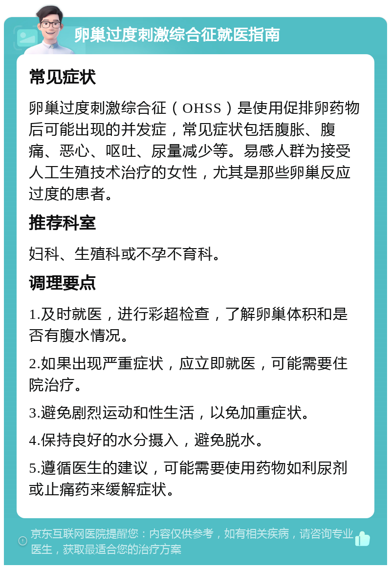 卵巢过度刺激综合征就医指南 常见症状 卵巢过度刺激综合征（OHSS）是使用促排卵药物后可能出现的并发症，常见症状包括腹胀、腹痛、恶心、呕吐、尿量减少等。易感人群为接受人工生殖技术治疗的女性，尤其是那些卵巢反应过度的患者。 推荐科室 妇科、生殖科或不孕不育科。 调理要点 1.及时就医，进行彩超检查，了解卵巢体积和是否有腹水情况。 2.如果出现严重症状，应立即就医，可能需要住院治疗。 3.避免剧烈运动和性生活，以免加重症状。 4.保持良好的水分摄入，避免脱水。 5.遵循医生的建议，可能需要使用药物如利尿剂或止痛药来缓解症状。