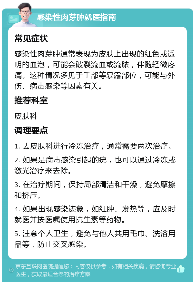 感染性肉芽肿就医指南 常见症状 感染性肉芽肿通常表现为皮肤上出现的红色或透明的血泡，可能会破裂流血或流脓，伴随轻微疼痛。这种情况多见于手部等暴露部位，可能与外伤、病毒感染等因素有关。 推荐科室 皮肤科 调理要点 1. 去皮肤科进行冷冻治疗，通常需要两次治疗。 2. 如果是病毒感染引起的疣，也可以通过冷冻或激光治疗来去除。 3. 在治疗期间，保持局部清洁和干燥，避免摩擦和挤压。 4. 如果出现感染迹象，如红肿、发热等，应及时就医并按医嘱使用抗生素等药物。 5. 注意个人卫生，避免与他人共用毛巾、洗浴用品等，防止交叉感染。