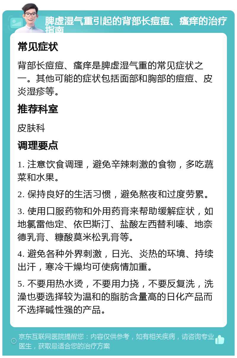 脾虚湿气重引起的背部长痘痘、瘙痒的治疗指南 常见症状 背部长痘痘、瘙痒是脾虚湿气重的常见症状之一。其他可能的症状包括面部和胸部的痘痘、皮炎湿疹等。 推荐科室 皮肤科 调理要点 1. 注意饮食调理，避免辛辣刺激的食物，多吃蔬菜和水果。 2. 保持良好的生活习惯，避免熬夜和过度劳累。 3. 使用口服药物和外用药膏来帮助缓解症状，如地氯雷他定、依巴斯汀、盐酸左西替利嗪、地奈德乳膏、糠酸莫米松乳膏等。 4. 避免各种外界刺激，日光、炎热的环境、持续出汗，寒冷干燥均可使病情加重。 5. 不要用热水烫，不要用力挠，不要反复洗，洗澡也要选择较为温和的脂肪含量高的日化产品而不选择碱性强的产品。