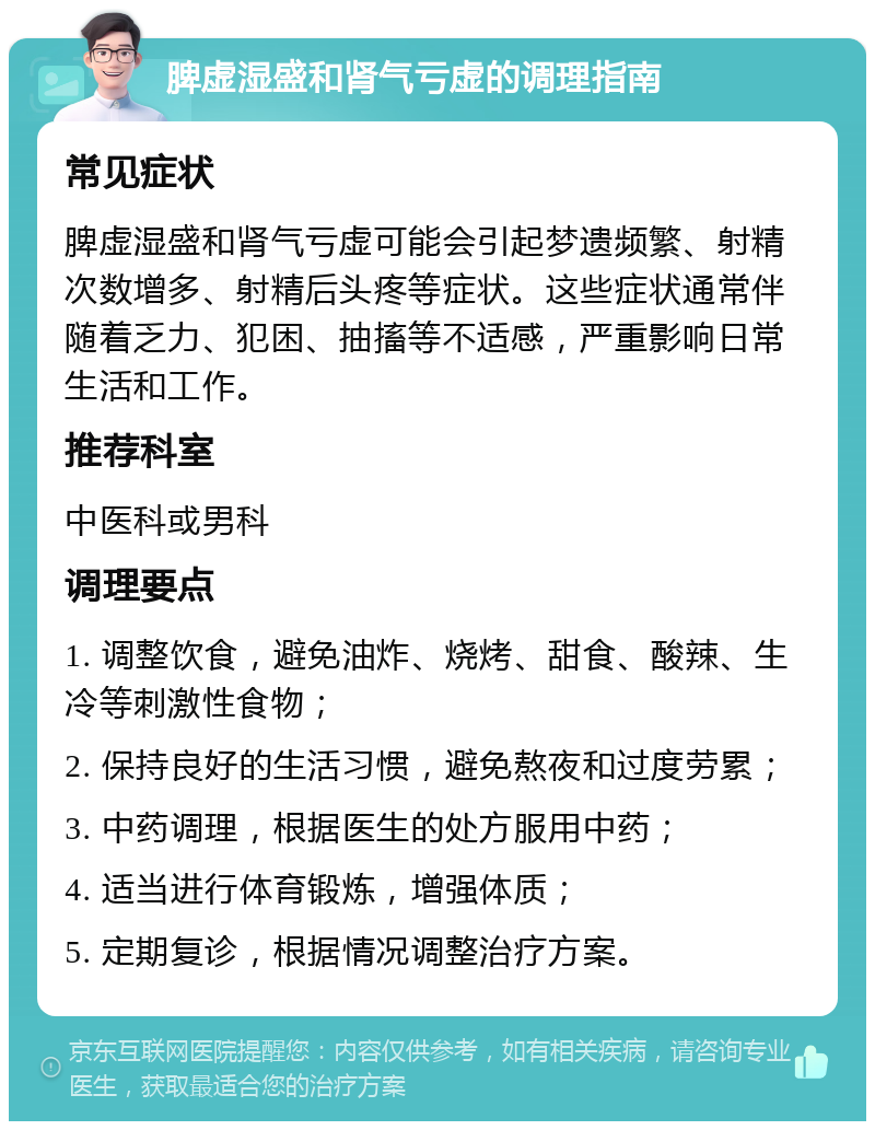 脾虚湿盛和肾气亏虚的调理指南 常见症状 脾虚湿盛和肾气亏虚可能会引起梦遗频繁、射精次数增多、射精后头疼等症状。这些症状通常伴随着乏力、犯困、抽搐等不适感，严重影响日常生活和工作。 推荐科室 中医科或男科 调理要点 1. 调整饮食，避免油炸、烧烤、甜食、酸辣、生冷等刺激性食物； 2. 保持良好的生活习惯，避免熬夜和过度劳累； 3. 中药调理，根据医生的处方服用中药； 4. 适当进行体育锻炼，增强体质； 5. 定期复诊，根据情况调整治疗方案。