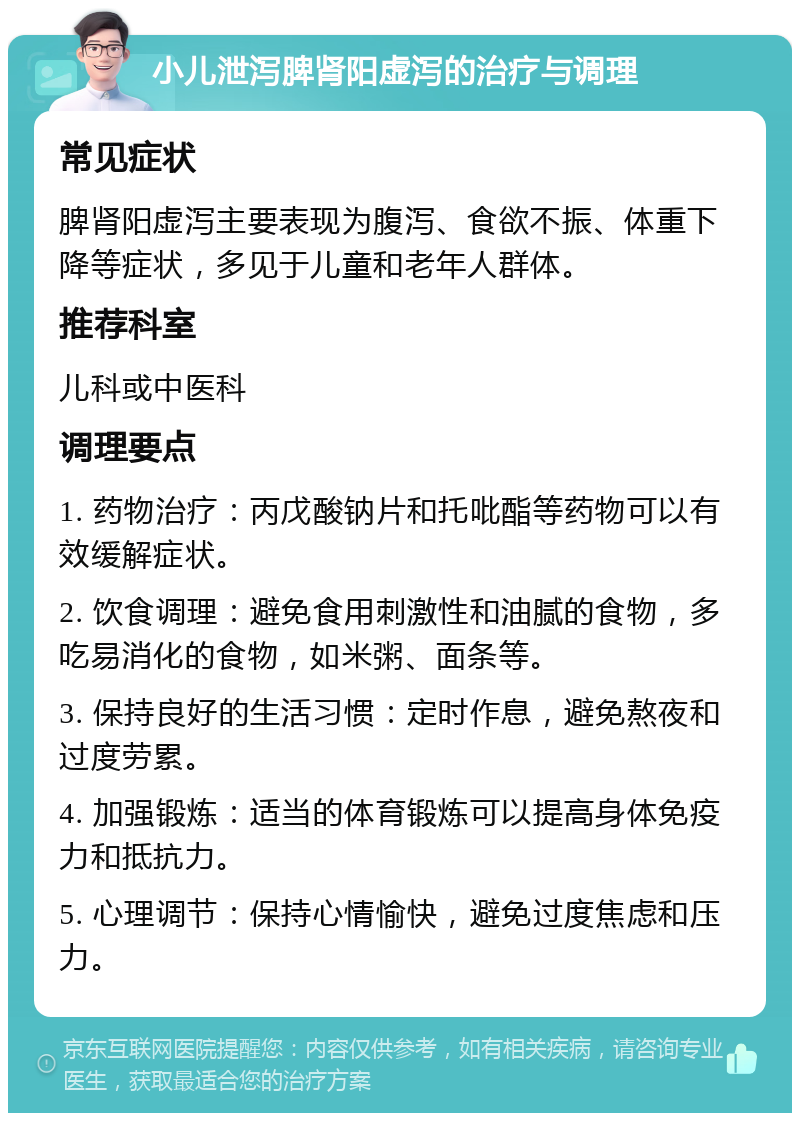 小儿泄泻脾肾阳虚泻的治疗与调理 常见症状 脾肾阳虚泻主要表现为腹泻、食欲不振、体重下降等症状，多见于儿童和老年人群体。 推荐科室 儿科或中医科 调理要点 1. 药物治疗：丙戊酸钠片和托吡酯等药物可以有效缓解症状。 2. 饮食调理：避免食用刺激性和油腻的食物，多吃易消化的食物，如米粥、面条等。 3. 保持良好的生活习惯：定时作息，避免熬夜和过度劳累。 4. 加强锻炼：适当的体育锻炼可以提高身体免疫力和抵抗力。 5. 心理调节：保持心情愉快，避免过度焦虑和压力。