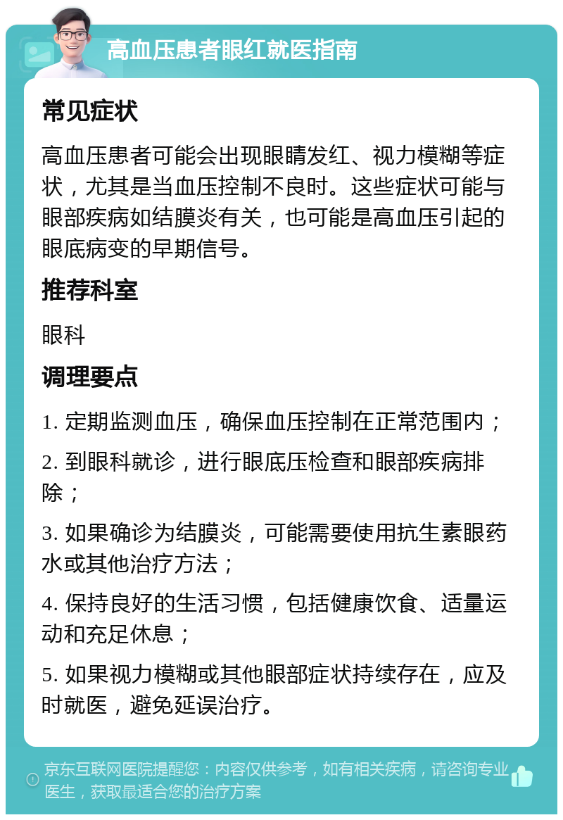 高血压患者眼红就医指南 常见症状 高血压患者可能会出现眼睛发红、视力模糊等症状，尤其是当血压控制不良时。这些症状可能与眼部疾病如结膜炎有关，也可能是高血压引起的眼底病变的早期信号。 推荐科室 眼科 调理要点 1. 定期监测血压，确保血压控制在正常范围内； 2. 到眼科就诊，进行眼底压检查和眼部疾病排除； 3. 如果确诊为结膜炎，可能需要使用抗生素眼药水或其他治疗方法； 4. 保持良好的生活习惯，包括健康饮食、适量运动和充足休息； 5. 如果视力模糊或其他眼部症状持续存在，应及时就医，避免延误治疗。