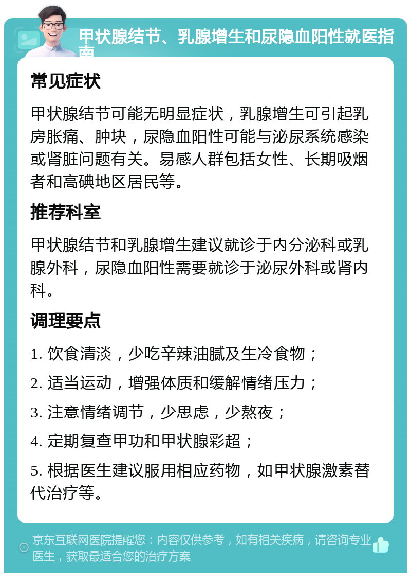 甲状腺结节、乳腺增生和尿隐血阳性就医指南 常见症状 甲状腺结节可能无明显症状，乳腺增生可引起乳房胀痛、肿块，尿隐血阳性可能与泌尿系统感染或肾脏问题有关。易感人群包括女性、长期吸烟者和高碘地区居民等。 推荐科室 甲状腺结节和乳腺增生建议就诊于内分泌科或乳腺外科，尿隐血阳性需要就诊于泌尿外科或肾内科。 调理要点 1. 饮食清淡，少吃辛辣油腻及生冷食物； 2. 适当运动，增强体质和缓解情绪压力； 3. 注意情绪调节，少思虑，少熬夜； 4. 定期复查甲功和甲状腺彩超； 5. 根据医生建议服用相应药物，如甲状腺激素替代治疗等。