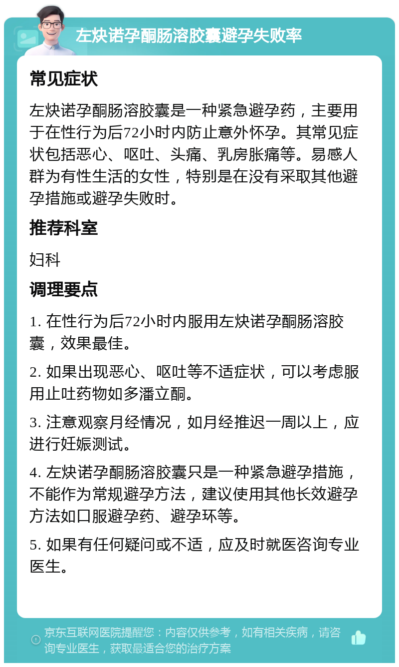 左炔诺孕酮肠溶胶囊避孕失败率 常见症状 左炔诺孕酮肠溶胶囊是一种紧急避孕药，主要用于在性行为后72小时内防止意外怀孕。其常见症状包括恶心、呕吐、头痛、乳房胀痛等。易感人群为有性生活的女性，特别是在没有采取其他避孕措施或避孕失败时。 推荐科室 妇科 调理要点 1. 在性行为后72小时内服用左炔诺孕酮肠溶胶囊，效果最佳。 2. 如果出现恶心、呕吐等不适症状，可以考虑服用止吐药物如多潘立酮。 3. 注意观察月经情况，如月经推迟一周以上，应进行妊娠测试。 4. 左炔诺孕酮肠溶胶囊只是一种紧急避孕措施，不能作为常规避孕方法，建议使用其他长效避孕方法如口服避孕药、避孕环等。 5. 如果有任何疑问或不适，应及时就医咨询专业医生。