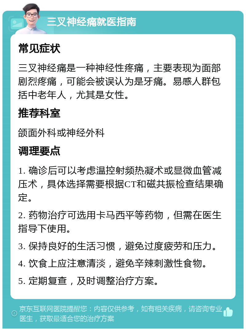 三叉神经痛就医指南 常见症状 三叉神经痛是一种神经性疼痛，主要表现为面部剧烈疼痛，可能会被误认为是牙痛。易感人群包括中老年人，尤其是女性。 推荐科室 颌面外科或神经外科 调理要点 1. 确诊后可以考虑温控射频热凝术或显微血管减压术，具体选择需要根据CT和磁共振检查结果确定。 2. 药物治疗可选用卡马西平等药物，但需在医生指导下使用。 3. 保持良好的生活习惯，避免过度疲劳和压力。 4. 饮食上应注意清淡，避免辛辣刺激性食物。 5. 定期复查，及时调整治疗方案。