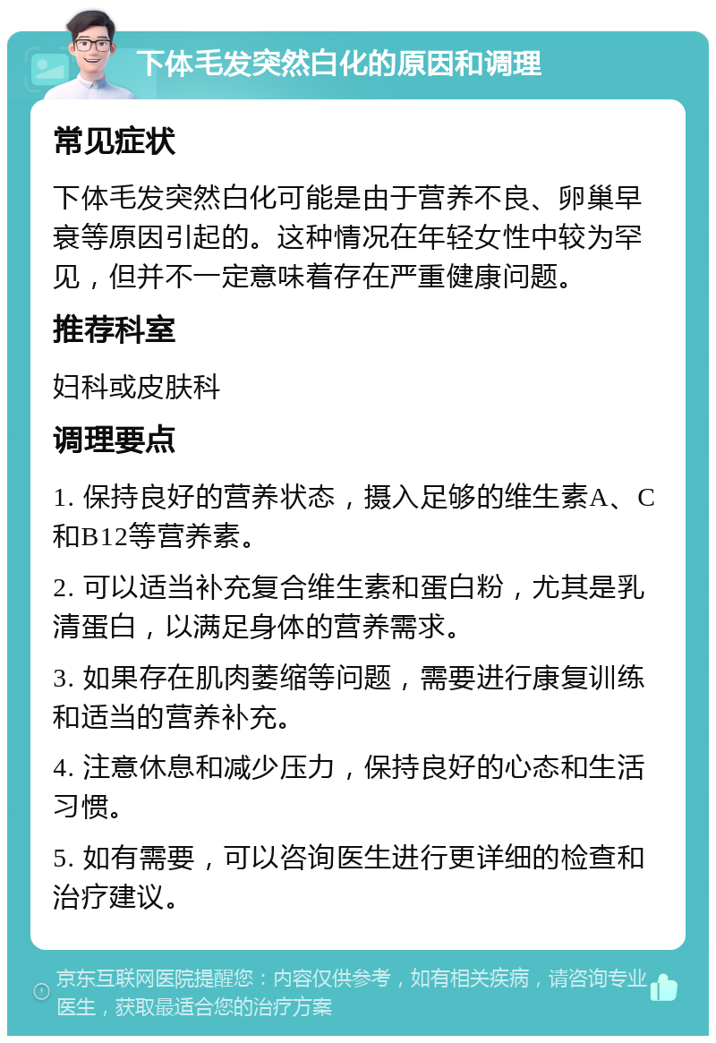 下体毛发突然白化的原因和调理 常见症状 下体毛发突然白化可能是由于营养不良、卵巢早衰等原因引起的。这种情况在年轻女性中较为罕见，但并不一定意味着存在严重健康问题。 推荐科室 妇科或皮肤科 调理要点 1. 保持良好的营养状态，摄入足够的维生素A、C和B12等营养素。 2. 可以适当补充复合维生素和蛋白粉，尤其是乳清蛋白，以满足身体的营养需求。 3. 如果存在肌肉萎缩等问题，需要进行康复训练和适当的营养补充。 4. 注意休息和减少压力，保持良好的心态和生活习惯。 5. 如有需要，可以咨询医生进行更详细的检查和治疗建议。