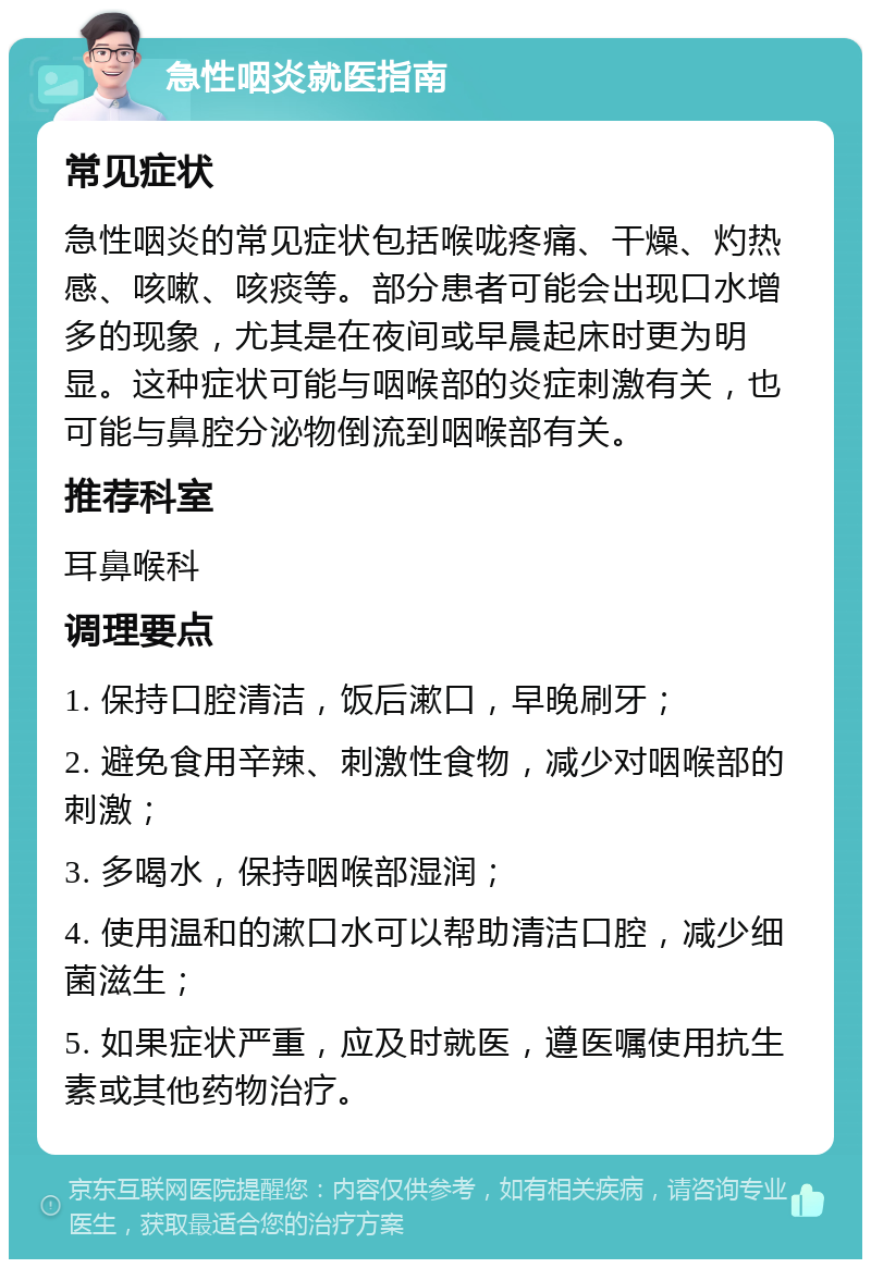 急性咽炎就医指南 常见症状 急性咽炎的常见症状包括喉咙疼痛、干燥、灼热感、咳嗽、咳痰等。部分患者可能会出现口水增多的现象，尤其是在夜间或早晨起床时更为明显。这种症状可能与咽喉部的炎症刺激有关，也可能与鼻腔分泌物倒流到咽喉部有关。 推荐科室 耳鼻喉科 调理要点 1. 保持口腔清洁，饭后漱口，早晚刷牙； 2. 避免食用辛辣、刺激性食物，减少对咽喉部的刺激； 3. 多喝水，保持咽喉部湿润； 4. 使用温和的漱口水可以帮助清洁口腔，减少细菌滋生； 5. 如果症状严重，应及时就医，遵医嘱使用抗生素或其他药物治疗。