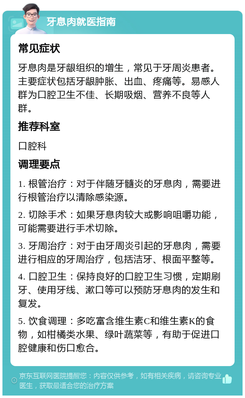 牙息肉就医指南 常见症状 牙息肉是牙龈组织的增生，常见于牙周炎患者。主要症状包括牙龈肿胀、出血、疼痛等。易感人群为口腔卫生不佳、长期吸烟、营养不良等人群。 推荐科室 口腔科 调理要点 1. 根管治疗：对于伴随牙髓炎的牙息肉，需要进行根管治疗以清除感染源。 2. 切除手术：如果牙息肉较大或影响咀嚼功能，可能需要进行手术切除。 3. 牙周治疗：对于由牙周炎引起的牙息肉，需要进行相应的牙周治疗，包括洁牙、根面平整等。 4. 口腔卫生：保持良好的口腔卫生习惯，定期刷牙、使用牙线、漱口等可以预防牙息肉的发生和复发。 5. 饮食调理：多吃富含维生素C和维生素K的食物，如柑橘类水果、绿叶蔬菜等，有助于促进口腔健康和伤口愈合。