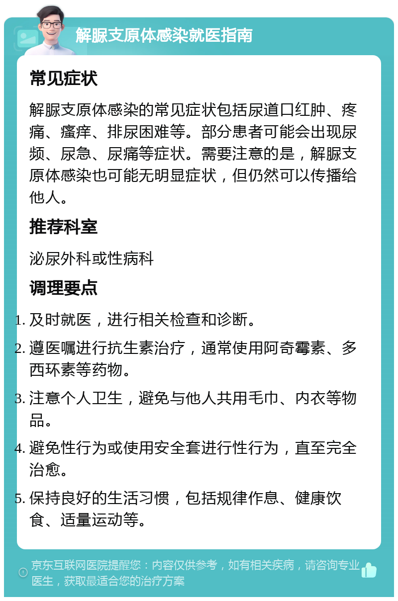 解脲支原体感染就医指南 常见症状 解脲支原体感染的常见症状包括尿道口红肿、疼痛、瘙痒、排尿困难等。部分患者可能会出现尿频、尿急、尿痛等症状。需要注意的是，解脲支原体感染也可能无明显症状，但仍然可以传播给他人。 推荐科室 泌尿外科或性病科 调理要点 及时就医，进行相关检查和诊断。 遵医嘱进行抗生素治疗，通常使用阿奇霉素、多西环素等药物。 注意个人卫生，避免与他人共用毛巾、内衣等物品。 避免性行为或使用安全套进行性行为，直至完全治愈。 保持良好的生活习惯，包括规律作息、健康饮食、适量运动等。