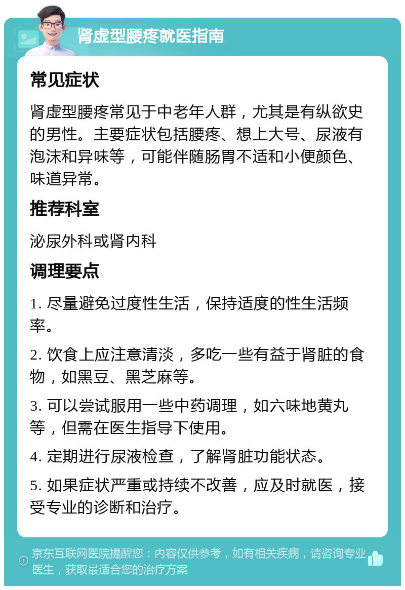 肾虚型腰疼就医指南 常见症状 肾虚型腰疼常见于中老年人群，尤其是有纵欲史的男性。主要症状包括腰疼、想上大号、尿液有泡沫和异味等，可能伴随肠胃不适和小便颜色、味道异常。 推荐科室 泌尿外科或肾内科 调理要点 1. 尽量避免过度性生活，保持适度的性生活频率。 2. 饮食上应注意清淡，多吃一些有益于肾脏的食物，如黑豆、黑芝麻等。 3. 可以尝试服用一些中药调理，如六味地黄丸等，但需在医生指导下使用。 4. 定期进行尿液检查，了解肾脏功能状态。 5. 如果症状严重或持续不改善，应及时就医，接受专业的诊断和治疗。