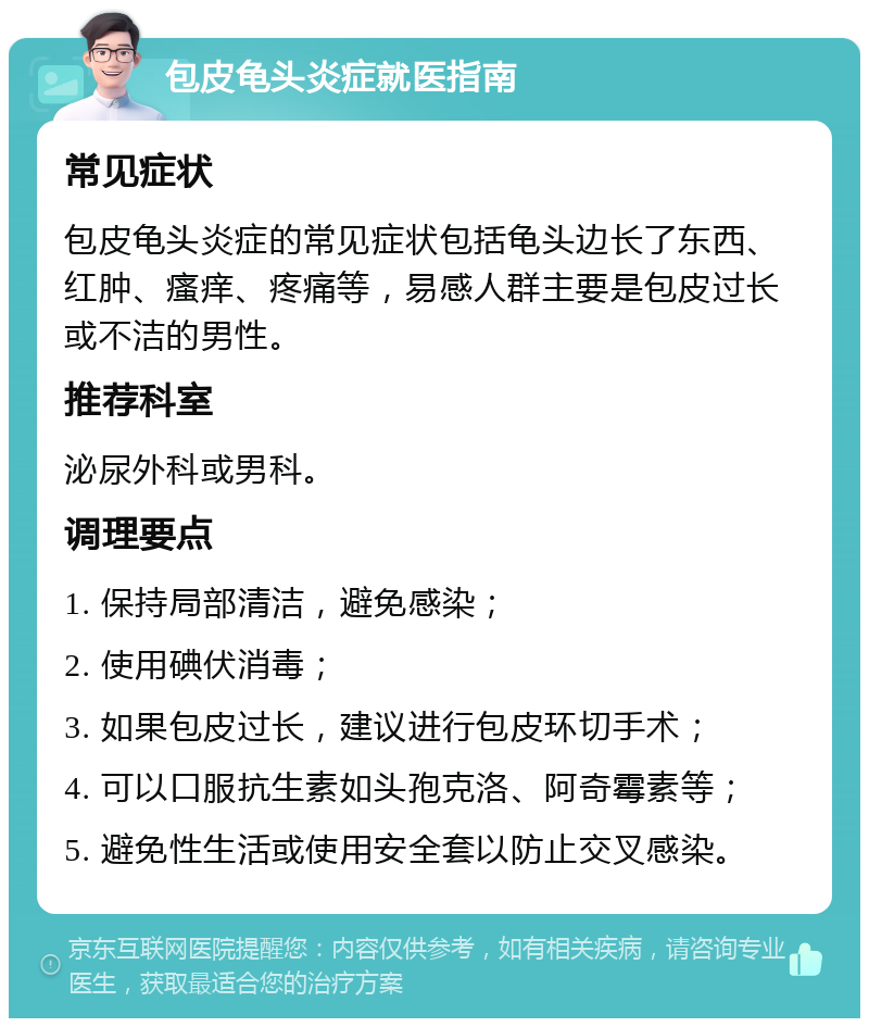 包皮龟头炎症就医指南 常见症状 包皮龟头炎症的常见症状包括龟头边长了东西、红肿、瘙痒、疼痛等，易感人群主要是包皮过长或不洁的男性。 推荐科室 泌尿外科或男科。 调理要点 1. 保持局部清洁，避免感染； 2. 使用碘伏消毒； 3. 如果包皮过长，建议进行包皮环切手术； 4. 可以口服抗生素如头孢克洛、阿奇霉素等； 5. 避免性生活或使用安全套以防止交叉感染。