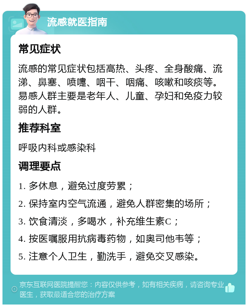 流感就医指南 常见症状 流感的常见症状包括高热、头疼、全身酸痛、流涕、鼻塞、喷嚏、咽干、咽痛、咳嗽和咳痰等。易感人群主要是老年人、儿童、孕妇和免疫力较弱的人群。 推荐科室 呼吸内科或感染科 调理要点 1. 多休息，避免过度劳累； 2. 保持室内空气流通，避免人群密集的场所； 3. 饮食清淡，多喝水，补充维生素C； 4. 按医嘱服用抗病毒药物，如奥司他韦等； 5. 注意个人卫生，勤洗手，避免交叉感染。