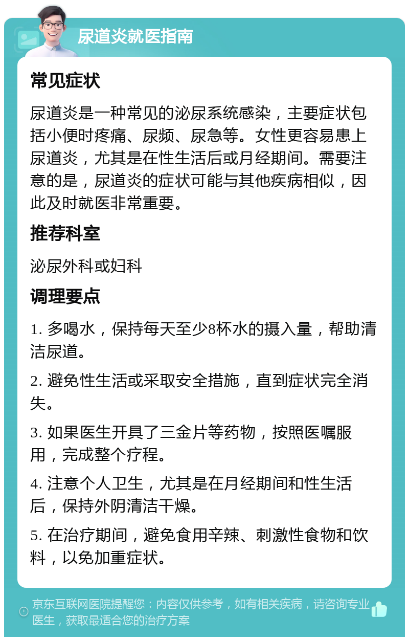 尿道炎就医指南 常见症状 尿道炎是一种常见的泌尿系统感染，主要症状包括小便时疼痛、尿频、尿急等。女性更容易患上尿道炎，尤其是在性生活后或月经期间。需要注意的是，尿道炎的症状可能与其他疾病相似，因此及时就医非常重要。 推荐科室 泌尿外科或妇科 调理要点 1. 多喝水，保持每天至少8杯水的摄入量，帮助清洁尿道。 2. 避免性生活或采取安全措施，直到症状完全消失。 3. 如果医生开具了三金片等药物，按照医嘱服用，完成整个疗程。 4. 注意个人卫生，尤其是在月经期间和性生活后，保持外阴清洁干燥。 5. 在治疗期间，避免食用辛辣、刺激性食物和饮料，以免加重症状。