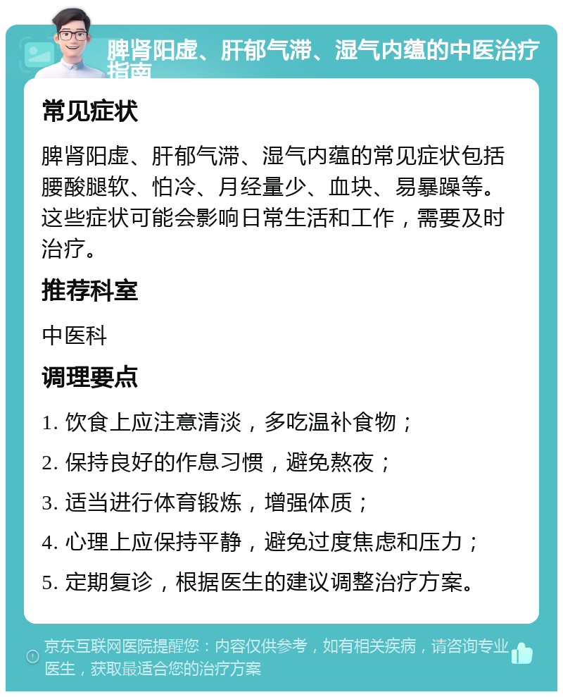 脾肾阳虚、肝郁气滞、湿气内蕴的中医治疗指南 常见症状 脾肾阳虚、肝郁气滞、湿气内蕴的常见症状包括腰酸腿软、怕冷、月经量少、血块、易暴躁等。这些症状可能会影响日常生活和工作，需要及时治疗。 推荐科室 中医科 调理要点 1. 饮食上应注意清淡，多吃温补食物； 2. 保持良好的作息习惯，避免熬夜； 3. 适当进行体育锻炼，增强体质； 4. 心理上应保持平静，避免过度焦虑和压力； 5. 定期复诊，根据医生的建议调整治疗方案。