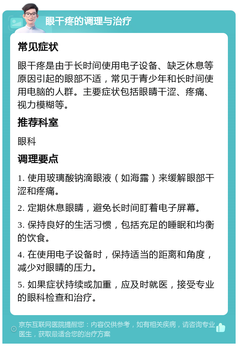 眼干疼的调理与治疗 常见症状 眼干疼是由于长时间使用电子设备、缺乏休息等原因引起的眼部不适，常见于青少年和长时间使用电脑的人群。主要症状包括眼睛干涩、疼痛、视力模糊等。 推荐科室 眼科 调理要点 1. 使用玻璃酸钠滴眼液（如海露）来缓解眼部干涩和疼痛。 2. 定期休息眼睛，避免长时间盯着电子屏幕。 3. 保持良好的生活习惯，包括充足的睡眠和均衡的饮食。 4. 在使用电子设备时，保持适当的距离和角度，减少对眼睛的压力。 5. 如果症状持续或加重，应及时就医，接受专业的眼科检查和治疗。