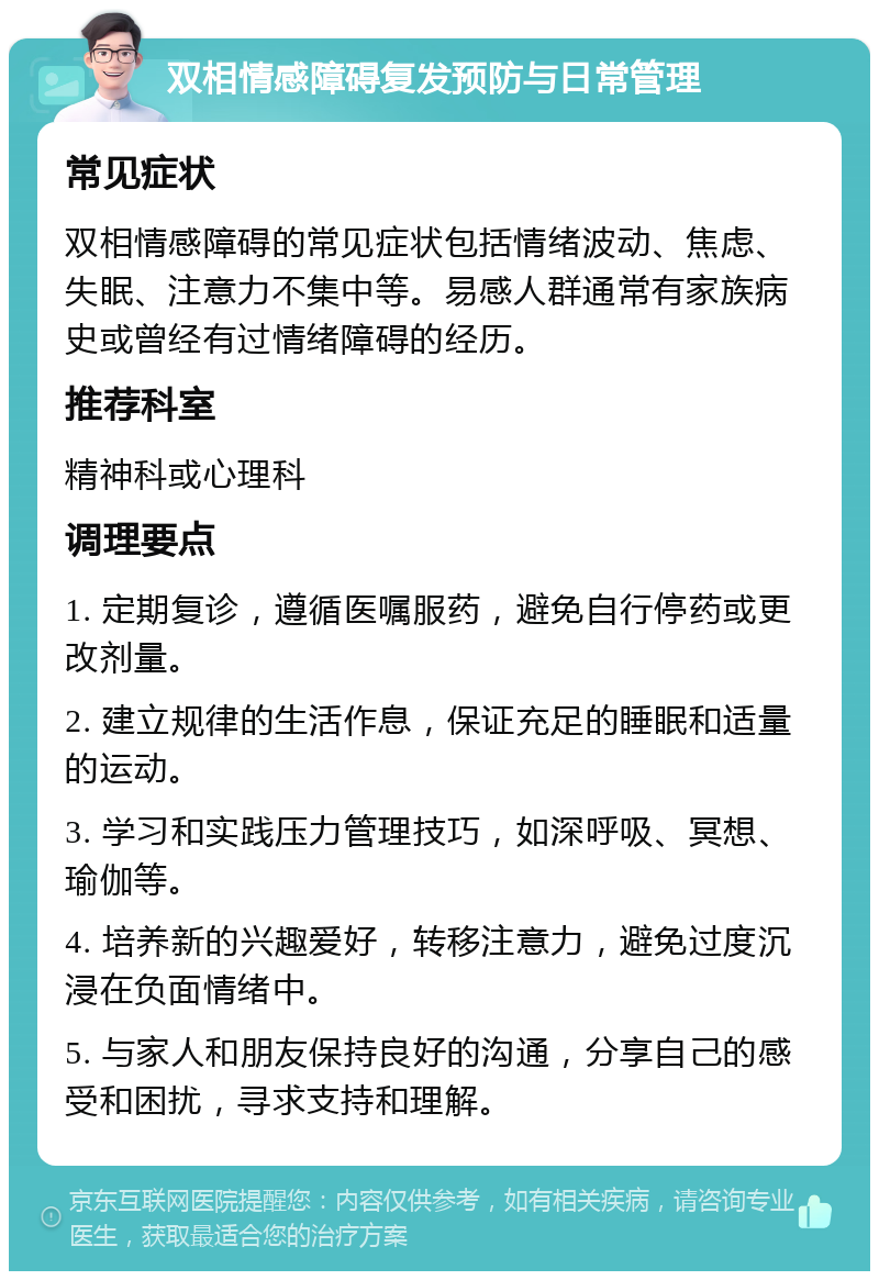 双相情感障碍复发预防与日常管理 常见症状 双相情感障碍的常见症状包括情绪波动、焦虑、失眠、注意力不集中等。易感人群通常有家族病史或曾经有过情绪障碍的经历。 推荐科室 精神科或心理科 调理要点 1. 定期复诊，遵循医嘱服药，避免自行停药或更改剂量。 2. 建立规律的生活作息，保证充足的睡眠和适量的运动。 3. 学习和实践压力管理技巧，如深呼吸、冥想、瑜伽等。 4. 培养新的兴趣爱好，转移注意力，避免过度沉浸在负面情绪中。 5. 与家人和朋友保持良好的沟通，分享自己的感受和困扰，寻求支持和理解。