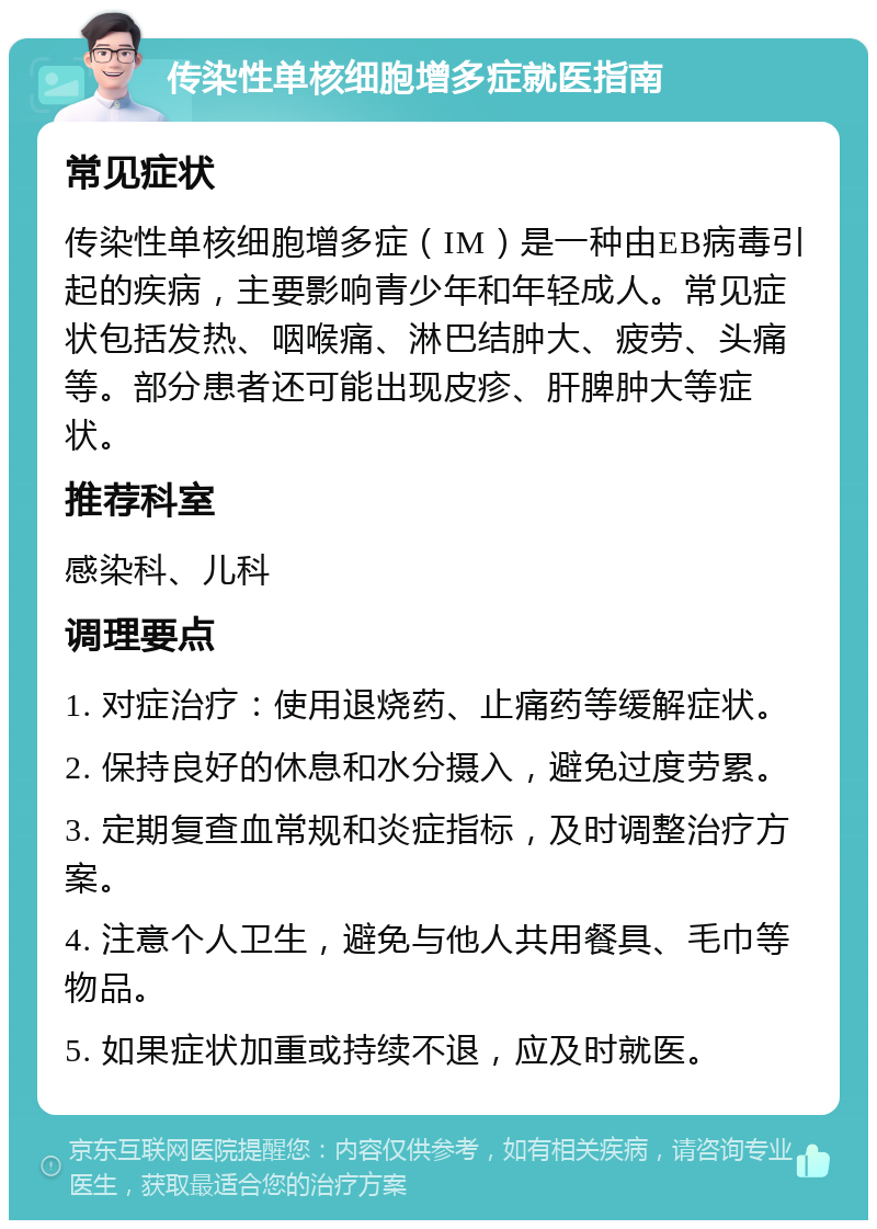 传染性单核细胞增多症就医指南 常见症状 传染性单核细胞增多症（IM）是一种由EB病毒引起的疾病，主要影响青少年和年轻成人。常见症状包括发热、咽喉痛、淋巴结肿大、疲劳、头痛等。部分患者还可能出现皮疹、肝脾肿大等症状。 推荐科室 感染科、儿科 调理要点 1. 对症治疗：使用退烧药、止痛药等缓解症状。 2. 保持良好的休息和水分摄入，避免过度劳累。 3. 定期复查血常规和炎症指标，及时调整治疗方案。 4. 注意个人卫生，避免与他人共用餐具、毛巾等物品。 5. 如果症状加重或持续不退，应及时就医。