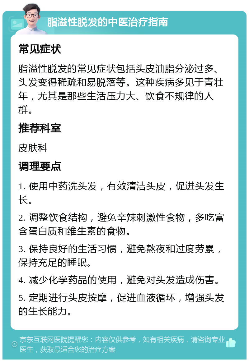 脂溢性脱发的中医治疗指南 常见症状 脂溢性脱发的常见症状包括头皮油脂分泌过多、头发变得稀疏和易脱落等。这种疾病多见于青壮年，尤其是那些生活压力大、饮食不规律的人群。 推荐科室 皮肤科 调理要点 1. 使用中药洗头发，有效清洁头皮，促进头发生长。 2. 调整饮食结构，避免辛辣刺激性食物，多吃富含蛋白质和维生素的食物。 3. 保持良好的生活习惯，避免熬夜和过度劳累，保持充足的睡眠。 4. 减少化学药品的使用，避免对头发造成伤害。 5. 定期进行头皮按摩，促进血液循环，增强头发的生长能力。