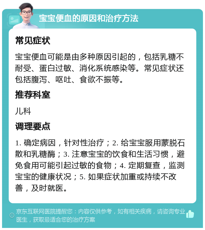 宝宝便血的原因和治疗方法 常见症状 宝宝便血可能是由多种原因引起的，包括乳糖不耐受、蛋白过敏、消化系统感染等。常见症状还包括腹泻、呕吐、食欲不振等。 推荐科室 儿科 调理要点 1. 确定病因，针对性治疗；2. 给宝宝服用蒙脱石散和乳糖酶；3. 注意宝宝的饮食和生活习惯，避免食用可能引起过敏的食物；4. 定期复查，监测宝宝的健康状况；5. 如果症状加重或持续不改善，及时就医。