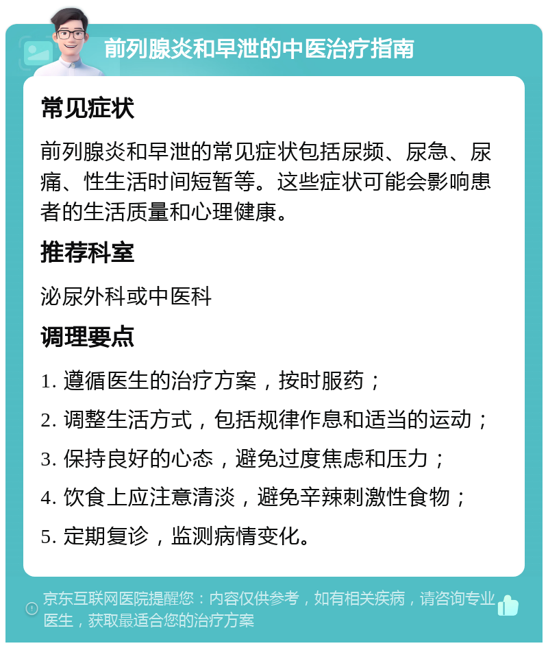 前列腺炎和早泄的中医治疗指南 常见症状 前列腺炎和早泄的常见症状包括尿频、尿急、尿痛、性生活时间短暂等。这些症状可能会影响患者的生活质量和心理健康。 推荐科室 泌尿外科或中医科 调理要点 1. 遵循医生的治疗方案，按时服药； 2. 调整生活方式，包括规律作息和适当的运动； 3. 保持良好的心态，避免过度焦虑和压力； 4. 饮食上应注意清淡，避免辛辣刺激性食物； 5. 定期复诊，监测病情变化。