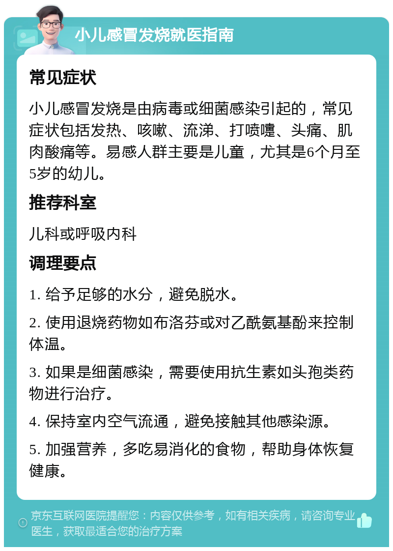 小儿感冒发烧就医指南 常见症状 小儿感冒发烧是由病毒或细菌感染引起的，常见症状包括发热、咳嗽、流涕、打喷嚏、头痛、肌肉酸痛等。易感人群主要是儿童，尤其是6个月至5岁的幼儿。 推荐科室 儿科或呼吸内科 调理要点 1. 给予足够的水分，避免脱水。 2. 使用退烧药物如布洛芬或对乙酰氨基酚来控制体温。 3. 如果是细菌感染，需要使用抗生素如头孢类药物进行治疗。 4. 保持室内空气流通，避免接触其他感染源。 5. 加强营养，多吃易消化的食物，帮助身体恢复健康。