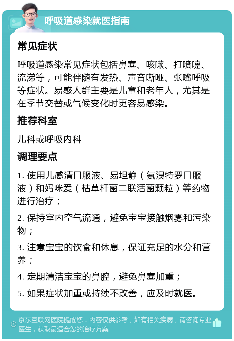 呼吸道感染就医指南 常见症状 呼吸道感染常见症状包括鼻塞、咳嗽、打喷嚏、流涕等，可能伴随有发热、声音嘶哑、张嘴呼吸等症状。易感人群主要是儿童和老年人，尤其是在季节交替或气候变化时更容易感染。 推荐科室 儿科或呼吸内科 调理要点 1. 使用儿感清口服液、易坦静（氨溴特罗口服液）和妈咪爱（枯草杆菌二联活菌颗粒）等药物进行治疗； 2. 保持室内空气流通，避免宝宝接触烟雾和污染物； 3. 注意宝宝的饮食和休息，保证充足的水分和营养； 4. 定期清洁宝宝的鼻腔，避免鼻塞加重； 5. 如果症状加重或持续不改善，应及时就医。