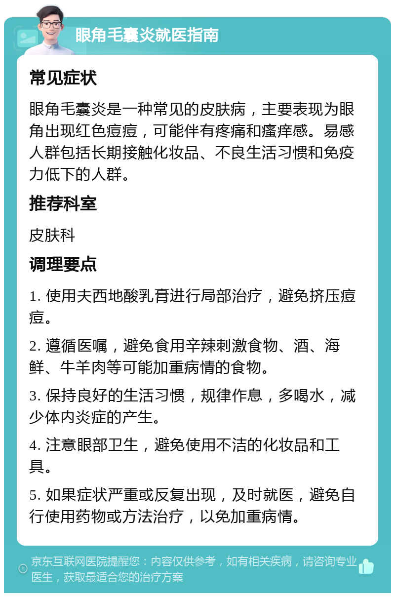 眼角毛囊炎就医指南 常见症状 眼角毛囊炎是一种常见的皮肤病，主要表现为眼角出现红色痘痘，可能伴有疼痛和瘙痒感。易感人群包括长期接触化妆品、不良生活习惯和免疫力低下的人群。 推荐科室 皮肤科 调理要点 1. 使用夫西地酸乳膏进行局部治疗，避免挤压痘痘。 2. 遵循医嘱，避免食用辛辣刺激食物、酒、海鲜、牛羊肉等可能加重病情的食物。 3. 保持良好的生活习惯，规律作息，多喝水，减少体内炎症的产生。 4. 注意眼部卫生，避免使用不洁的化妆品和工具。 5. 如果症状严重或反复出现，及时就医，避免自行使用药物或方法治疗，以免加重病情。