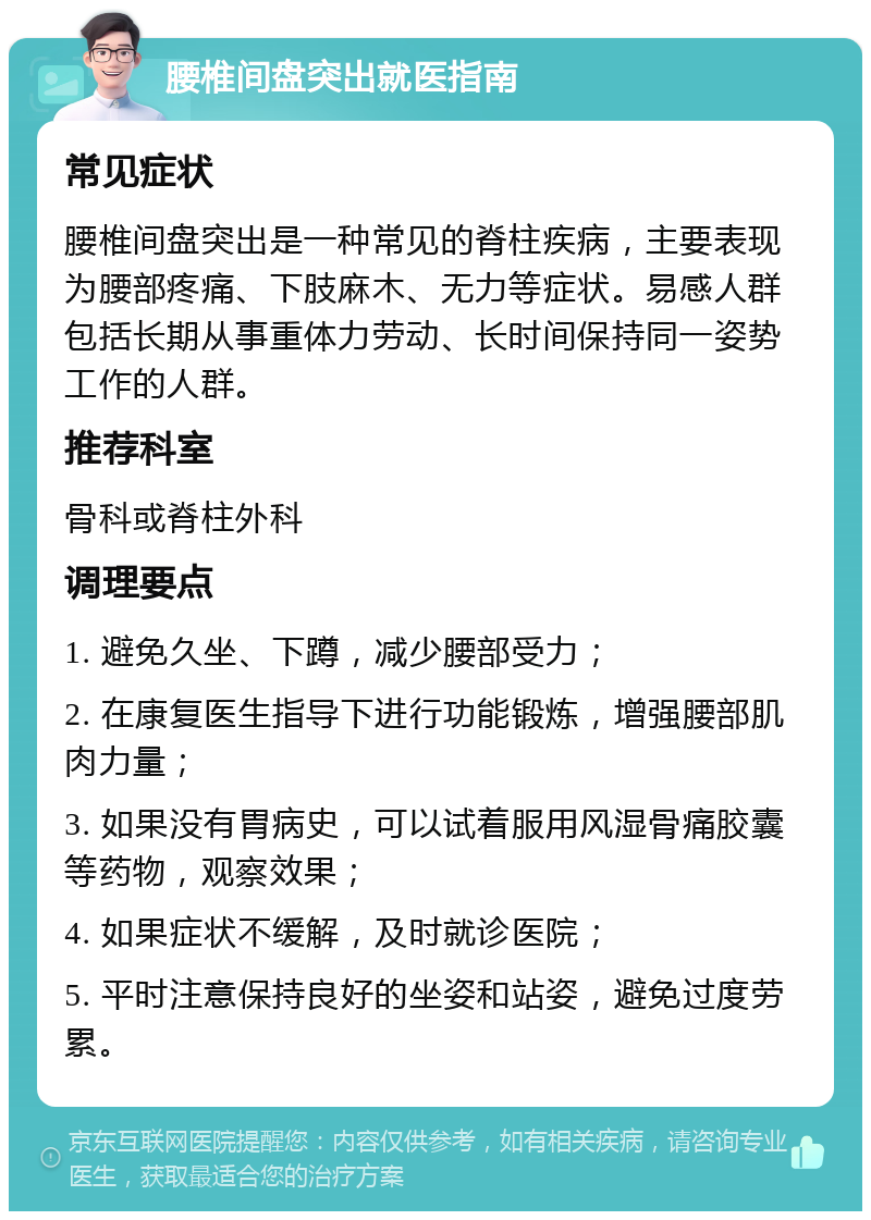 腰椎间盘突出就医指南 常见症状 腰椎间盘突出是一种常见的脊柱疾病，主要表现为腰部疼痛、下肢麻木、无力等症状。易感人群包括长期从事重体力劳动、长时间保持同一姿势工作的人群。 推荐科室 骨科或脊柱外科 调理要点 1. 避免久坐、下蹲，减少腰部受力； 2. 在康复医生指导下进行功能锻炼，增强腰部肌肉力量； 3. 如果没有胃病史，可以试着服用风湿骨痛胶囊等药物，观察效果； 4. 如果症状不缓解，及时就诊医院； 5. 平时注意保持良好的坐姿和站姿，避免过度劳累。