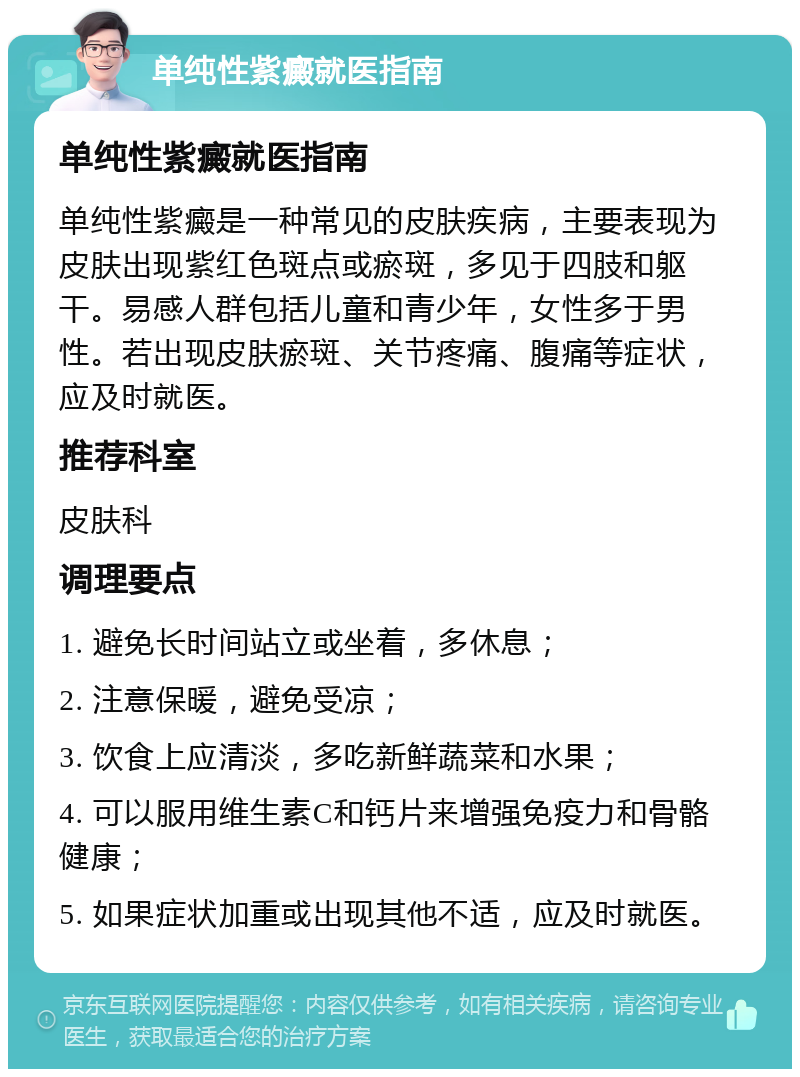 单纯性紫癜就医指南 单纯性紫癜就医指南 单纯性紫癜是一种常见的皮肤疾病，主要表现为皮肤出现紫红色斑点或瘀斑，多见于四肢和躯干。易感人群包括儿童和青少年，女性多于男性。若出现皮肤瘀斑、关节疼痛、腹痛等症状，应及时就医。 推荐科室 皮肤科 调理要点 1. 避免长时间站立或坐着，多休息； 2. 注意保暖，避免受凉； 3. 饮食上应清淡，多吃新鲜蔬菜和水果； 4. 可以服用维生素C和钙片来增强免疫力和骨骼健康； 5. 如果症状加重或出现其他不适，应及时就医。