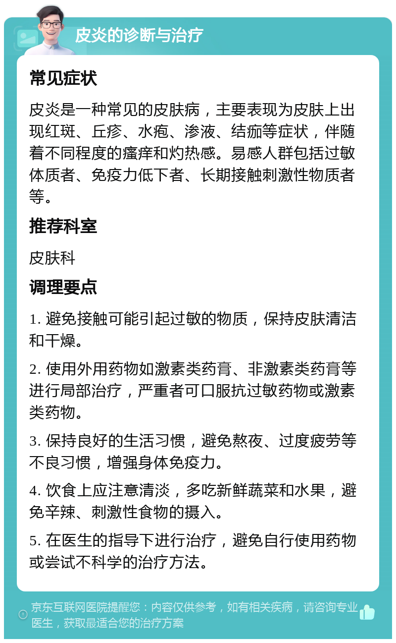 皮炎的诊断与治疗 常见症状 皮炎是一种常见的皮肤病，主要表现为皮肤上出现红斑、丘疹、水疱、渗液、结痂等症状，伴随着不同程度的瘙痒和灼热感。易感人群包括过敏体质者、免疫力低下者、长期接触刺激性物质者等。 推荐科室 皮肤科 调理要点 1. 避免接触可能引起过敏的物质，保持皮肤清洁和干燥。 2. 使用外用药物如激素类药膏、非激素类药膏等进行局部治疗，严重者可口服抗过敏药物或激素类药物。 3. 保持良好的生活习惯，避免熬夜、过度疲劳等不良习惯，增强身体免疫力。 4. 饮食上应注意清淡，多吃新鲜蔬菜和水果，避免辛辣、刺激性食物的摄入。 5. 在医生的指导下进行治疗，避免自行使用药物或尝试不科学的治疗方法。